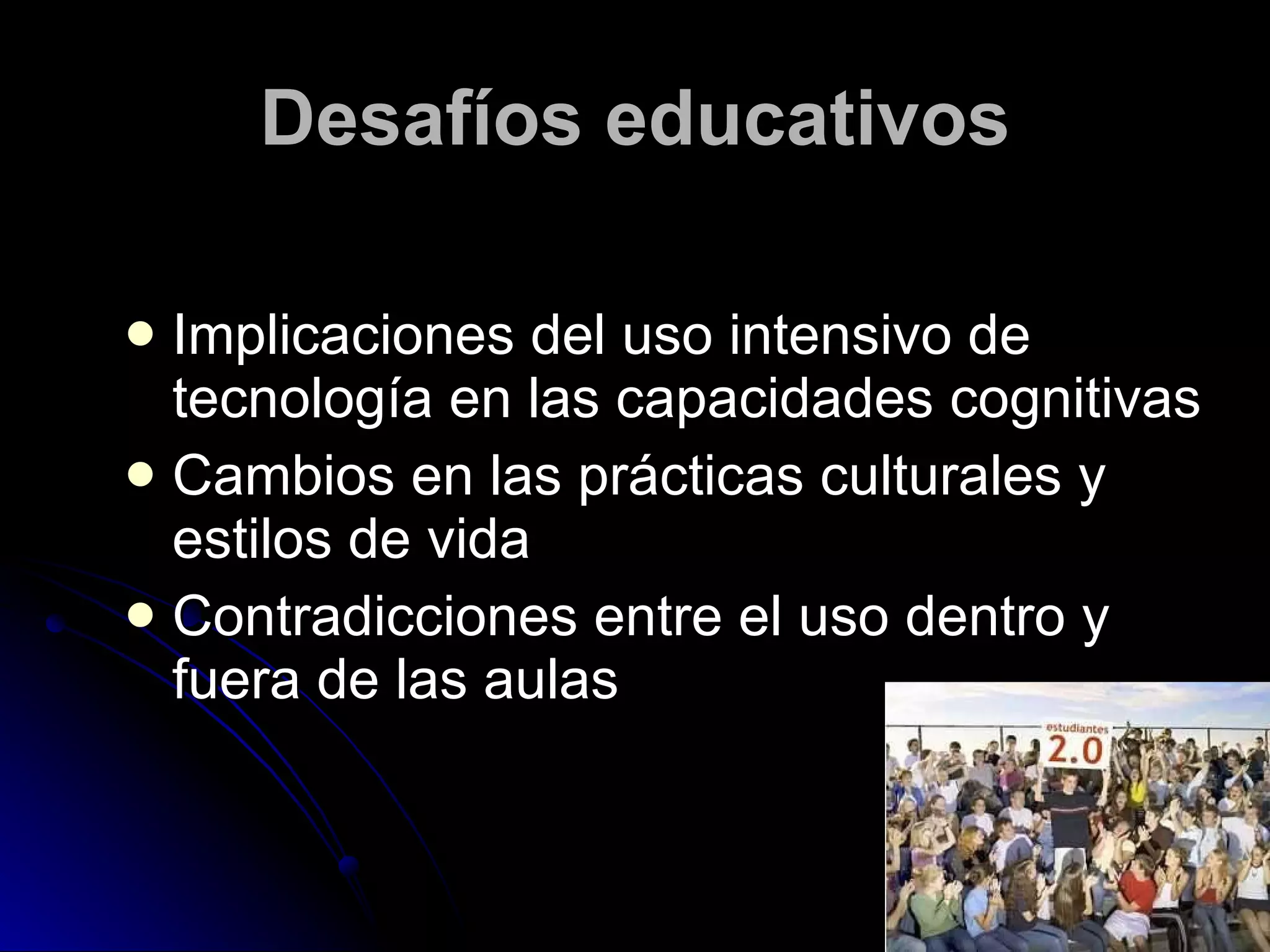 Desafíos educativos Implicaciones del uso intensivo de tecnología en las capacidades cognitivas Cambios en las prácticas culturales y estilos de vida Contradicciones entre el uso dentro y fuera de las aulas 