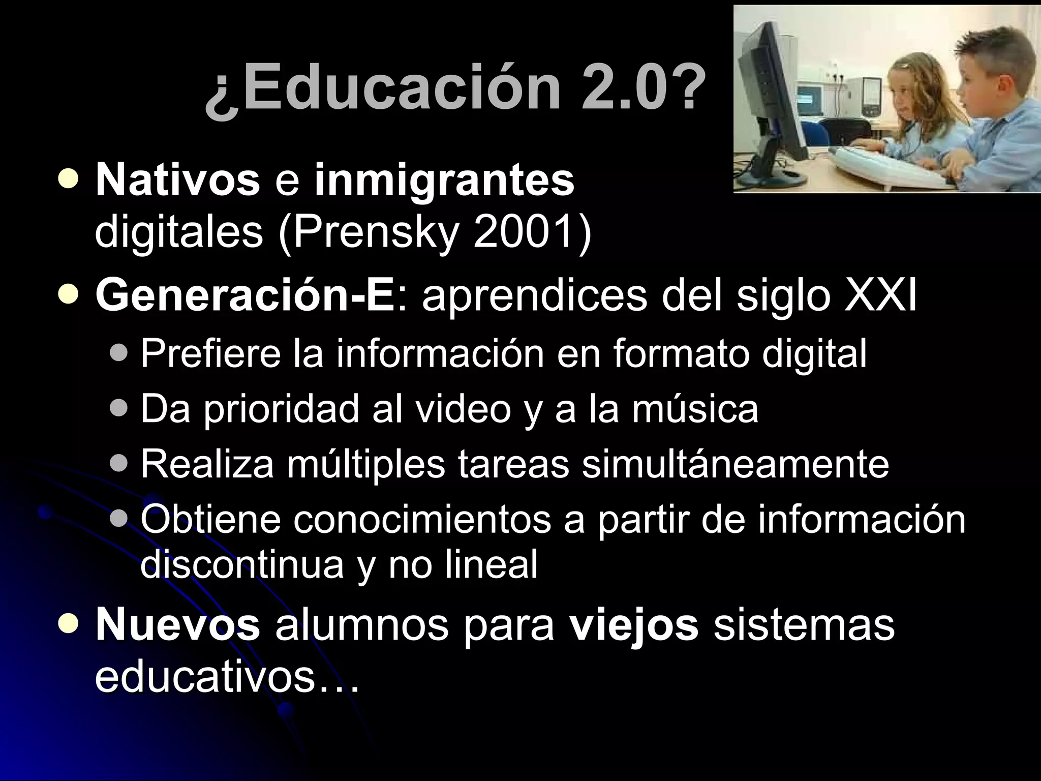 ¿Educación 2.0? Nativos  e  inmigrantes   digitales (Prensky 2001) Generación-E : aprendices del siglo XXI Prefiere la información en formato digital Da prioridad al video y a la música Realiza múltiples tareas simultáneamente Obtiene conocimientos a partir de información discontinua y no lineal Nuevos  alumnos para  viejos  sistemas educativos… 