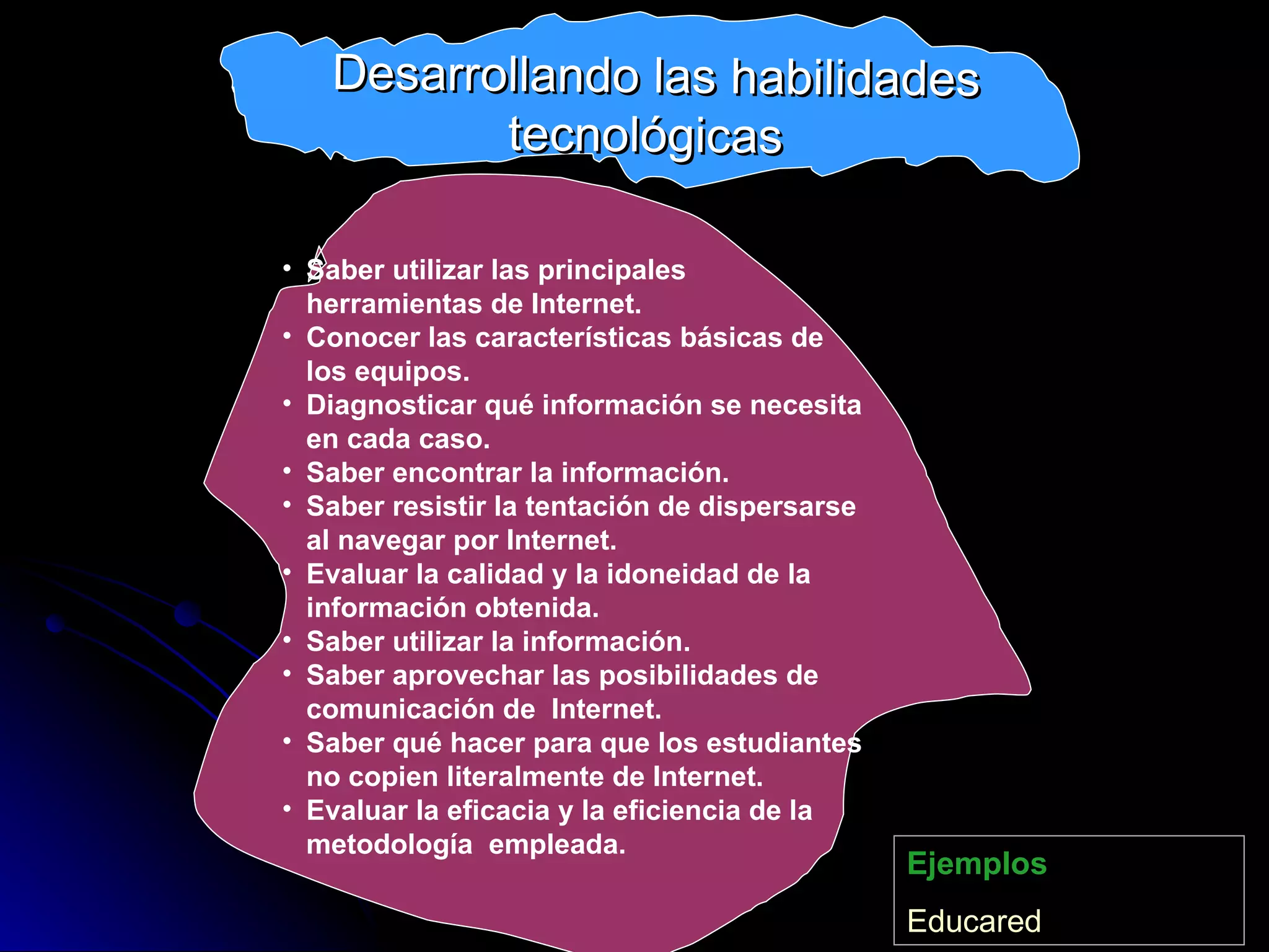 Saber utilizar las principales herramientas de Internet. Conocer las características básicas de los equipos. Diagnosticar qué información se necesita en cada caso. Saber encontrar la información. Saber resistir la tentación de dispersarse al navegar por Internet. Evaluar la calidad y la idoneidad de la información obtenida. Saber utilizar la información. Saber aprovechar las posibilidades de comunicación de  Internet. Saber qué hacer para que los estudiantes no copien literalmente de Internet. Evaluar la eficacia y la eficiencia de la metodología  empleada. Ejemplos Educared Desarrollando las habilidades tecnológicas 