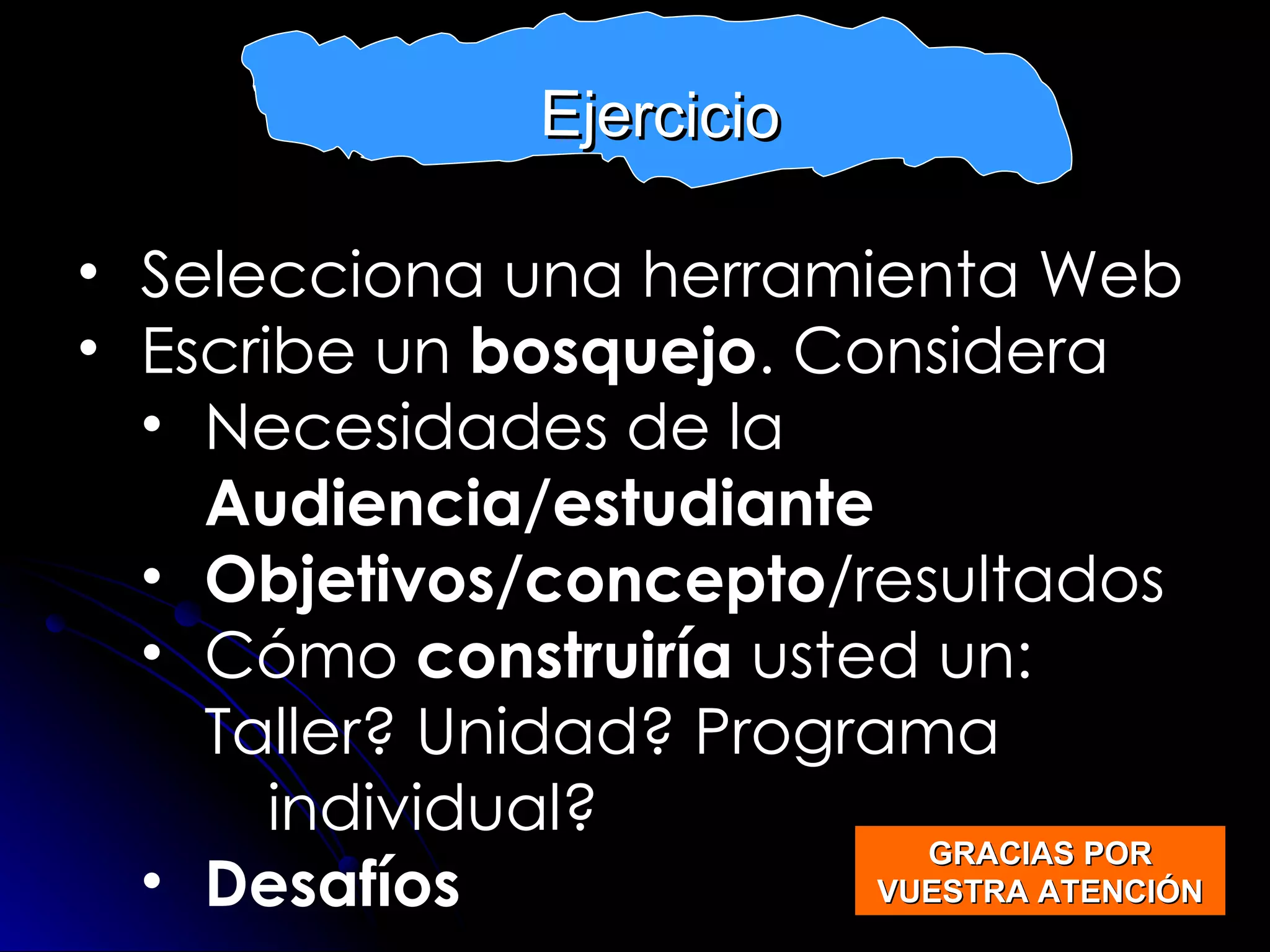 Selecciona una herramienta Web Escribe un  bosquejo . Considera  Necesidades de la  Audiencia/estudiante Objetivos/concepto /resultados  Cómo  construiría  usted un:  Taller? Unidad? Programa individual? Desafíos EXERCISE Ejercicio GRACIAS POR VUESTRA ATENCIÓN 