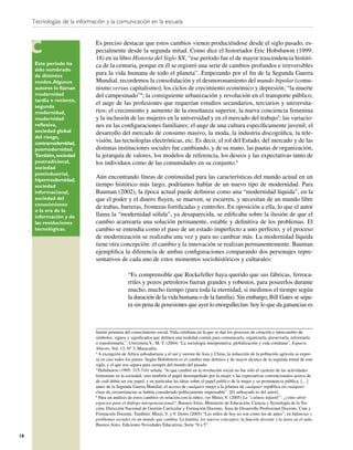 Tecnologías de la información y la comunicación en la escuela


                              Es preciso destacar que estos cambios vienen produciéndose desde el siglo pasado, es-
                              pecialmente desde la segunda mitad. Como dice el historiador Eric Hobsbawm (1999:
                              18) en su libro Historia del Siglo XX, “ese período fue el de mayor trascendencia históri-
      Este período ha         ca de la centuria, porque en él se registró una serie de cambios profundos e irreversibles
      sido nombrado
      de distintos            para la vida humana de todo el planeta”. Empezando por el ﬁn de la Segunda Guerra
      modos. Algunos          Mundial, recordemos la consolidación y el desmoronamiento del mundo bipolar (comu-
      autores lo llaman       nismo versus capitalismo); los ciclos de crecimiento económico y depresión; “la muerte
      modernidad              del campesinado”4; la consiguiente urbanización y revolución en el transporte público;
      tardía o reciente,
                              el auge de las profesiones que requerían estudios secundarios, terciarios y universita-
      segunda
      modernidad,             rios; el crecimiento y aumento de la enseñanza superior, la nueva conciencia femenina
      modernidad              y la inclusión de las mujeres en la universidad y en el mercado del trabajo5; las variacio-
      reﬂexiva,               nes en las conﬁguraciones familiares; el auge de una cultura especíﬁcamente juvenil; el
      sociedad global         desarrollo del mercado de consumo masivo, la moda, la industria discográﬁca, la tele-
      del riesgo,
      contramodernidad,       visión, las tecnologías electrónicas, etc. Es decir, el rol del Estado, del mercado y de las
      posmodernidad.          distintas instituciones sociales fue cambiando, y de su mano, las pautas de organización,
      También, sociedad       la jerarquía de valores, los modelos de referencia, los deseos y las expectativas tanto de
      postradicional,         los individuos como de las comunidades en su conjunto.6
      sociedad
      postindustrial,
      hipermodernidad,
                              Aún encontrando líneas de continuidad para las características del mundo actual en un
      sociedad                tiempo histórico más largo, podríamos hablar de un nuevo tipo de modernidad. Para
      informacional,          Bauman (2002), la época actual puede deﬁnirse como una “modernidad líquida”, en la
      sociedad del            que el poder y el dinero ﬂuyen, se mueven, se escurren, y necesitan de un mundo libre
      conocimiento
                              de trabas, barreras, fronteras fortiﬁcadas y controles. En oposición a ella, lo que el autor
      o la era de la
      información y de        llama la “modernidad sólida”, ya desaparecida, se ediﬁcaba sobre la ilusión de que el
      las revoluciones        cambio acarrearía una solución permanente, estable y deﬁnitiva de los problemas. El
      tecnológicas.           cambio se entendía como el paso de un estado imperfecto a uno perfecto, y el proceso
                              de modernización se realizaba una vez y para no cambiar más. La modernidad líquida
                              tiene otra concepción: el cambio y la innovación se realizan permanentemente. Bauman
                              ejempliﬁca la diferencia de ambas conﬁguraciones comparando dos personajes repre-
                              sentativos de cada uno de estos momentos sociohistóricos y culturales:

                                               “Es comprensible que Rockefeller haya querido que sus fábricas, ferroca-
                                               rriles y pozos petroleros fueran grandes y robustos, para poseerlos durante
                                               mucho, mucho tiempo (para toda la eternidad, si medimos el tiempo según
                                               la duración de la vida humana o de la familia). Sin embargo, Bill Gates se sepa-
                                               ra sin pena de posesiones que ayer lo enorgullecían: hoy lo que da ganancias es



                              fuente primaria del conocimiento social. Vida cotidiana en la que se dan los procesos de creación e intercambio de
                              símbolos, signos y signiﬁcados que deﬁnen una realidad común para comunicarla, organizarla, preservarla, reformarla
                              o transformarla.”. Urreiztieta V., M. T. (2004) “La sociología interpretativa: globalización y vida cotidiana”, Espacio
                              Abierto, Vol. 13, Nº 3, Maracaibo.
                              4
                                A excepción de África subsahariana y el sur y sureste de Asia y China, la reducción de la población agrícola se expre-
                              sa en casi todos los países. Según Hobsbawm es el cambio más drástico y de mayor alcance de la segunda mitad de este
                              siglo, y el que nos separa para siempre del mundo del pasado.
                              5
                                Hobsbawm (1995: 315-316) señala: “lo que cambió en la revolución social no fue sólo el carácter de las actividades
                              femeninas en la sociedad, sino también el papel desempeñado por la mujer o las expectativas convencionales acerca de
                              de cuál debía ser ese papel, y en particular las ideas sobre el papel público de la mujer y su prominencia pública. […]
                              antes de la Segunda Guerra Mundial, el acceso de cualquier mujer a la jefatura de cualquier república en cualquier
                              clase de circunstancias se habría considerado políticamente impensable”. [El subrayado es del autor].
                              6
                                Para un análisis de estos cambios en relación con la niñez, ver Minzi, V. (2005) La “cultura infantil”: ¿cómo abrir
                              espacios para el diálogo intergeneracional?, Buenos Aires, Ministerio de Educación, Ciencia y Tecnología de la Na-
                              ción, Dirección Nacional de Gestión Curricular y Formación Docente, Área de Desarrollo Profesional Docente, Cine y
                              Formación Docente. También: Minzi, V. y V. Dotro (2005) “Los niños de hoy no son como los de antes”, en Infancias y
                              problemas sociales en un mundo que cambia. La familia, los nuevos conceptos, la función docente y la tarea en el aula,
                              Buenos Aires, Ediciones Novedades Educativas, Serie “0 a 5”.

18
 