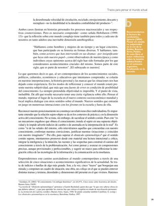 Trazos para pensar el mundo actual


                 la desenfrenada velocidad de circulación, reciclado, envejecimiento, descarte y
                 reemplazo –no la durabilidad ni la duradera conﬁabilidad del producto–”.

Ambos casos ilustran en historias personales los procesos macrosociales y sus respec-
tivas cosmovisiones. Pero es necesario comprender –como señala Hobsbawm (1999:                                           Recomendamos
                                                                                                                         la lectura de:
13)– que la reﬂexión sobre este mundo complejo tiene también para todos y cada uno de                                    Lewkowicz,
nosotros en tanto adultos una inevitable dimensión autobiográﬁca:                                                        Ignacio (2004)
                                                                                                                         Pensar sin estado.
                                                                                                                         La subjetividad
                 “Hablamos como hombres y mujeres de un tiempo y un lugar concretos,                                     en la era de la
                                                                                                                         ﬂuidez, Buenos
                 que han participado en su historia en formas diversas. Y hablamos, tam-                                 Aires, Paidós.
                 bién, como actores que han intervenido en sus dramas –por insigniﬁcante                                 En este libro el
                 que haya sido nuestro papel–, como observadores de nuestra época y como                                 autor reﬂexiona
                                                                                                                         sobre la tensión
                 individuos cuyas opiniones acerca del siglo han sido formadas por los que                               solidez/ﬂuidez
                 consideramos acontecimientos cruciales del mismo. Somos parte de este                                   en el contexto
                 siglo, que es parte de nosotros”. [El subrayado es nuestro]                                             argentino,
                                                                                                                         focalizando en la
                                                                                                                         escuela.
Lo que queremos decir es que, al ser contemporáneos de los acontecimientos sociales,
políticos, culturales, económicos y educativos que intentamos comprender, se colarán
en nuestras interpretaciones, la historia personal y las marcas que las situaciones nos han
dejado como experiencia. En los modos de reﬂexionar y conocer el mundo estará pre-
sente nuestra subjetividad, que más que una fuente de error es condición de posibilidad
del conocimiento. La siempre pretendida objetividad es imposible. Y el punto de vista,
ineludible. De allí que resulte necesario tener una cierta vigilancia sobre ello. Pensar el
mundo, repensar el lugar de la escuela en el nuevo contexto socioeconómico mundial y
local implica dialogar con otros sentidos sobre el mundo. Nuevos sentidos que entrarán
en juego en numerosas interacciones con los jóvenes en la escuela y fuera de ella.

Reconocer nuestro posicionamiento no constituye un relativismo ético individualista. Es impor-
tante entender que la relación sujeto-objeto se da en los contextos de práctica y en la dimensión
activa del conocimiento. No se trata, sin embargo, de sacralizar el sentido común. Pues este “es
un mecanismo engañoso que obtura el conocimiento; instala al sujeto en una supuesta objeti-
vidad y le impide advertir indicios de cambio o de anomalía en la interpretación de lo real”. Es
como “si de las señales del entorno, sólo retuviéramos aquellas que concuerdan con nuestro
conocimiento, conﬁrman nuestras convicciones, justiﬁcan nuestras (in)acciones y coinciden
con nuestro imaginario”7. Por ello, para superar el obstáculo epistemológico8 que el sentido
común supone, intentaremos promover desde este material una lectura intencional y crítica,
integrar la inteligencia y la intuición, las razones y las sospechas para construir el camino del
conocimiento a través de la problematización. Así como pensar y avanzar en comprensiones
precisas, aunque provisionales y perfeccionables, y sugerir un marco para reﬂexionar la inte-
gración crítica de las tecnologías de la información y la comunicación en la enseñanza.

Emprenderemos este camino acercándonos al mundo contemporáneo a través de una
selección de cinco situaciones o acontecimientos signiﬁcativos de la actualidad. Se tra-
ta de indicios o huellas de algo más grande. Son, a la vez, cinco “trazos” que bosquejan una
mirada y componen un cuadro de situación, una obra, un collage en el que se pueden entrever
distintas tramas y texturas, densidades y dimensiones del presente en el que vivimos. Haremos


7
  Giordano, D. (2002) “El conocimiento. Un enfoque heurístico”, en AA.VV., Cinco notas sobre heurística del diseño,
Buenos Aires, FADU.
8
  La noción de “obstáculo epistemológico” pertenece a Gastón Bachelard, quien dice que “lo que cree saberse ofusca lo
que debiera saberse”, y que para aprender las ciencias hay que colocar al espíritu en estado de movilización permanen-
te. La formación del espíritu cientíﬁco, Buenos Aires, Argos, 1948. Se puede consultar también Camilloni, A. (comp.)
Los obstáculos epistemológicos en la enseñanza, Barcelona, Gedisa, 1997.

                                                                                                                                              19
 