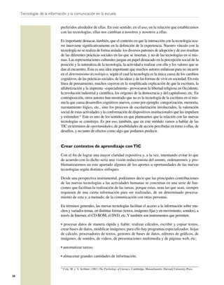 Tecnologías de la información y la comunicación en la escuela


                              preferidos alrededor de ellas. En este sentido, en el uso, en la relación que establecemos
                              con las tecnologías, ellas nos cambian a nosotros y nosotros a ellas.

                              Es importante destacar, también, que el contexto en que la interacción con la tecnología ocu-
                              rre interviene signiﬁcativamente en la deﬁnición de la experiencia. Nuestro vínculo con la
                              tecnología no se realiza de forma aislada: los diversos patrones de adopción y de uso resultan
                              de las diferentes prácticas sociales en las que se insertan, y no de las tecnologías en sí mis-
                              mas. Las representaciones culturales juegan un papel destacado en la percepción social de la
                              posición y la naturaleza de la tecnología, la actividad a realizar con ella y los valores que se
                              dan al encuentro. Esta es una idea importante que muchos autores enfatizan para no incurrir
                              en el determinismo tecnológico, según el cual la tecnología es la única causa de los cambios
                              cognitivos, de las prácticas sociales, de las ideas y de las formas de vivir en sociedad. En esta
                              línea de pensamiento, muchos cayeron en la simpliﬁcada explicación de que la escritura, la
                              alfabetización y la imprenta –especialmente– provocaron la libertad religiosa en Occidente,
                              la revolución industrial y cientíﬁca, los orígenes de la democracia y del capitalismo, etc. En
                              contraposición, otros autores han mostrado que no es la tecnología de la escritura en sí mis-
                              ma la que causa desarrollos cognitivos nuevos, como por ejemplo: categorización, memoria,
                              razonamiento lógico, etc., sino los procesos de escolarización involucrados, la valoración
                              social de estas actividades y la conformación de dispositivos institucionales que las impulsen
                              y estimulen.23 Este es uno de los sentidos en que planteamos que la relación con las nuevas
                              tecnologías se construye. Es por eso, también, que en este módulo vamos a hablar de las
                              TIC en términos de oportunidades, de posibilidades de acción percibidas en torno a ellas, de
                              desafíos, y no tanto de efectos como algo que podamos predecir.


                              Crear contextos de aprendizaje con TIC

                              Con el ﬁn de lograr una mayor claridad expositiva y, a la vez, intentando evitar lo que
                              de acuerdo con lo dicho sería una visión reduccionista del asunto, ordenaremos y pro-
                              blematizaremos en este apartado algunos de los aportes u oportunidades de las nuevas
                              tecnologías según distintos enfoques.

                              Desde una perspectiva instrumental, podríamos decir que las principales contribuciones
                              de las nuevas tecnologías a las actividades humanas se concretan en una serie de fun-
                              ciones que facilitan la realización de las tareas, porque estas, sean las que sean, siempre
                              requieren de una cierta información para ser realizadas, de un determinado procesa-
                              miento de esta y, a menudo, de la comunicación con otras personas.

                              En términos generales, las nuevas tecnologías facilitan el acceso a la información sobre mu-
                              chos y variados temas, en distintas formas (textos, imágenes ﬁjas y en movimiento, sonidos), a
                              través de Internet, el CD-ROM, el DVD, etc. Y también son instrumentos que permiten:

                              • procesar datos de manera rápida y ﬁable: realizar cálculos, escribir y copiar textos,
                              crear bases de datos, modiﬁcar imágenes; para ello hay programas especializados: hojas
                              de cálculo, procesadores de textos, gestores de bases de datos, editores de gráﬁcos, de
                              imágenes, de sonidos, de videos, de presentaciones multimedia y de páginas web, etc;

                              • automatizar tareas;

                              • almacenar grandes cantidades de información;

                              23
                                   Cole, M. y S. Scribner (1981) The Psichology of Literacy, Cambridge, Massachusetts, Harvard University Press.

36
 