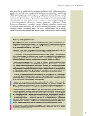 Claves para integrar las TIC en la escuela


para desarrollar la inteligencia, sino un espacio multidimensional, público, colaborativo,
para la construcción de ideas, conceptos e interpretaciones, la organización y la acción. Las
TIC aportan un espacio que puede integrarse y complementar las tareas del aula, especial-
mente en la experimentación y aprendizaje de otras formas de conocer y otros modos
de expresarse, de comunicarse y de hacerse visible. También, la mayor disponibilidad
de información será mejor aprovechada si se enseña a los jóvenes a plantear preguntas
y recortar los problemas con enfoques novedosos, pertinentes y signiﬁcativos (conoci-
miento de orden superior). Finalmente, y no por eso menos importante, tenemos frente
a nosotros ocasiones potenciales para propiciar, alentar y preparar a los jóvenes para la
participación en la vida social y pública con ideas y criterios propios. Así, el mayor y
mejor acceso a las oportunidades que brindan las TIC contribuiría a la democratización




   Medios para la participación
   Howard Rheingold –autor ya mencionado en este material– piensa que las nuevas tec-
   nologías, como los teléfonos celulares y las computadoras en red, pueden usarse como
   medios para la participación en la democracia. A continuación resumiremos algunas
   de sus propuestas con relación a este tema.

   • Aprender a usar estas tecnologías, comunicarse y organizarse puede ser la más im-
   portante competencia ciudadana que los jóvenes deban incorporar.

   • La voz pública es un modo de unir las competencias sobre medios y el compromiso
   cívico. Los jóvenes que participen en redes sociales on-line acceden a otros espacios de
   lo público, ya que no solo consumen sino también crean en ambientes digitales: buscan,
   adoptan, se apropian, inventan formas de participar en la producción cultural.

   • Los jóvenes suelen guiarse entre sí en el uso de TIC, pero también necesitan orienta-
   ción acerca de cómo aplicar estas habilidades en procesos democráticos. Los medios
   para la participación pueden ser una herramienta poderosa para alentar a los jóvenes a
   comprometerse, con voz propia sobre temas que les preocupan. Llevarlos de la expre-
   sión privada a la pública puede ayudarlos a convertir la autoexpresión en otras formas de
   participación. La voz pública se aprende, y es un asunto de compromiso consciente con
   un público activo, más que una simple difusión de mensajes a una audiencia pasiva.

   • La voz de los individuos reunida y en diálogo con las voces de otros es la base funda-
   mental de la opinión pública. Cuando esta tiene el poder y la libertad de inﬂuenciar las
   decisiones públicas y crece desde el debate abierto, racional, crítico entre pares, puede
   ser un instrumento esencial para la gobernabilidad.

   • Los actos de comunicación son fundamentales en la vida política y cívica de una de-
   mocracia. Mostrando a los estudiantes cómo usar las TIC para informar al público, dar
   apoyo a causas, organizar acciones en torno a ciertos asuntos, los medios para la parti-
   cipación pueden insertarlos en sus primeras experiencias positivas de ciudadanía.

   • La producción en los medios es diferente de la producción de, por ejemplo, bienes econó-
   micos, porque tiene la capacidad de persuadir, inspirar, educar, orientar el pensamiento y las
   creencias. El poder técnico de las redes de comunicación es importante porque multiplica
   las capacidades humanas y sociales preexistentes de formar asociaciones que posibilitan
   acciones colectivas. Las redes electrónicas permiten aprender, discutir, deliberar, organizarse
   a escalas mucho mayores y a ritmos a los que antes no era posible. La cultura participativa
   debe poner el foco en la expresión y en el involucramiento en la comunidad. Estas nuevas
   competencias que se asocian a la esfera social de colaboración y participación deben asen-
   tarse en la alfabetización tradicional, las habilidades técnicas y de pensamiento crítico.

   Extractado y traducido de Rheingold, Howard (2006) “The Pedagogy Of Civic Participation - The Transformation Of Education
   And Democracy”. Disponible en: http://www.masternewmedia.org/news/2006/11/14/participatory_media_and_the_pedagogy.
   htm.Ver también: http://www.smartmobs.com/



                                                                                                                                                      39
 