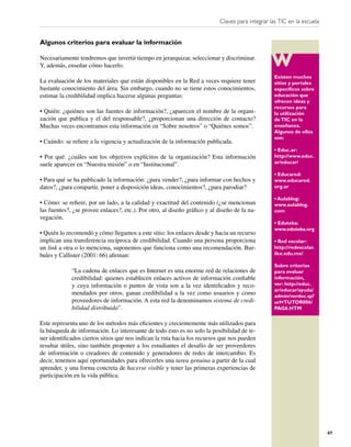 Claves para integrar las TIC en la escuela


Algunos criterios para evaluar la información

Necesariamente tendremos que invertir tiempo en jerarquizar, seleccionar y discriminar.
Y, además, enseñar cómo hacerlo.
                                                                                                  Existen muchos
La evaluación de los materiales que están disponibles en la Red a veces requiere tener            sitios y portales
bastante conocimiento del área. Sin embargo, cuando no se tiene estos conocimientos,              especíﬁcos sobre
estimar la credibilidad implica hacerse algunas preguntas:                                        educación que
                                                                                                  ofrecen ideas y
                                                                                                  recursos para
• Quién: ¿quiénes son las fuentes de información?, ¿aparecen el nombre de la organi-              la utilización
zación que publica y el del responsable?, ¿proporcionan una dirección de contacto?                de TIC en la
Muchas veces encontramos esta información en “Sobre nosotros” o “Quiénes somos”.                  enseñanza.
                                                                                                  Algunos de ellos
                                                                                                  son:
• Cuándo: se reﬁere a la vigencia y actualización de la información publicada.
                                                                                                  • Educ.ar:
• Por qué: ¿cuáles son los objetivos explícitos de la organización? Esta información              http://www.educ.
suele aparecer en “Nuestra misión” o en “Institucional”.                                          ar/educar/

                                                                                                  • Educared:
• Para qué se ha publicado la información: ¿para vender?, ¿para informar con hechos y             www.educared.
datos?, ¿para compartir, poner a disposición ideas, conocimientos?, ¿para parodiar?               org.ar

                                                                                                  • Aulablog:
• Cómo: se reﬁere, por un lado, a la calidad y exactitud del contenido (¿se mencionan             www.aulablog.
las fuentes?, ¿se provee enlaces?, etc.). Por otro, al diseño gráﬁco y al diseño de la na-        com
vegación.
                                                                                                  • Eduteka:
                                                                                                  www.eduteka.org
• Quién lo recomendó y cómo llegamos a este sitio: los enlaces desde y hacia un recurso
implican una transferencia recíproca de credibilidad. Cuando una persona proporciona              • Red escolar:
un link a otra o lo menciona, suponemos que funciona como una recomendación. Bur-                 http://redescolar.
bules y Callister (2001: 66) aﬁrman:                                                              ilce.edu.mx/

                                                                                                  Sobre criterios
             “La cadena de enlaces que es Internet es una enorme red de relaciones de             para evaluar
             credibilidad: quienes establecen enlaces activos de información conﬁable             información,
             y cuya información o puntos de vista son a la vez identiﬁcados y reco-               ver: http://educ.
                                                                                                  ar/educar/ayuda/
             mendados por otros, ganan credibilidad a la vez como usuarios y como                 admin/verdoc.sp?
             proveedores de información. A esta red la denominamos sistema de credi-              url=TUTOR006/
             bilidad distribuida”.                                                                PAG6.HTM


Este representa uno de los métodos más eﬁcientes y crecientemente más utilizados para
la búsqueda de información. Lo interesante de todo esto es no solo la posibilidad de te-
ner identiﬁcados ciertos sitios que nos indican la ruta hacia los recursos que nos pueden
resultar útiles, sino también proponer a los estudiantes el desafío de ser proveedores
de información o creadores de contenido y generadores de redes de intercambio. Es
decir, tenemos aquí oportunidades para ofrecerles una tarea genuina a partir de la cual
aprender, y una forma concreta de hacerse visible y tener las primeras experiencias de
participación en la vida pública.




                                                                                                                        47
 
