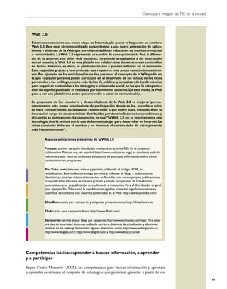 Claves para integrar las TIC en la escuela




   Web 2.0

   Estamos entrando en una nueva etapa de Internet, a la que se le ha puesto un nombre:
   Web 2.0. Este es el término utilizado para referirse a una nueva generación de aplica-
   ciones y sistemas de la Web que permiten establecer relaciones de muchos-a-muchos
   o comunidades. La Web 2.0 representa un cambio de concepción de la Red. A diferen-
   cia de la anterior, con sitios web estáticos, raramente actualizados y sin interacción
   con el usuario, la Web 2.0 es una plataforma colaborativa donde se crean contenidos
   en forma dinámica, es decir, se producen en red y pueden editarse en el momento.
   Esto es posible gracias a herramientas que requieren muy pocos conocimientos técni-
   cos. Por ejemplo, de las enciclopedias on-line pasamos al concepto de la Wikipedia, en
   la que cualquier persona puede participar en el desarrollo de los temas; de los sitios
   personales a los weblogs, mucho más fáciles de publicar y actualizar; de los directorios
   para organizar contenidos, a los de tagging o etiquetado social, en los que la categoriza-
   ción de aquello publicado es realizada por los mismos usuarios. De este modo, la Web
   pasa a ser una plataforma antes que un medio o canal de comunicación.

   La propuesta de los creadores y desarrolladores de la Web 2.0 es mejorar perma-
   nentemente esta nueva arquitectura de participación donde se lee, escucha o mira,
   se hace compartiendo, socializando, colaborando y, por sobre todo, creando. Aquí la
   innovación surge de características distribuidas por desarrolladores independientes y
   el cambio es permanente. La concepción es que “la Web 2.0 no es precisamente una
   tecnología, sino la actitud con la que debemos trabajar para desarrollar en Internet. La
   única constante debe ser el cambio, y en Internet, el cambio debe de estar presente
   más frecuentemente”.


           Algunas aplicaciones y sistemas de la Web 2.0

           Podcast: archivo de audio distribuido mediante un archivo RSS. En el proyecto
           colaborativo Podcast.org (en español: http://www.podcast-es.org/) se condensa todo lo
           referente a este recurso: un listado exhaustivo de podcasts, información sobre cómo
           confeccionarlos, programas.

           You Tube.com: almacena videos y permite, utilizando el código HTML, su
           republicación. Este inofensivo código permitió a millones de blogs y publicaciones
           electrónicas, insertar videos almacenados en Youtube.com en sus propias publicaciones.
           El republicador adquiere de manera gratuita y simple la capacidad de transformar
           automáticamente su publicación en multimedia e interactiva. Para el distribuidor original
           (por ejemplo You Tube.com), la republicación significa aumentar significativamente su
           superficie de contacto con usuarios potenciales en la Web. http://www.youtube.com/

           SlideShare: sitio para compartir y etiquetar presentaciones. http://slideshare.net/

           Flickr: sitio para compartir fotos. http://www.flickr.com/

           Technorati: permite buscar blogs por categorías. http://www.technorati.com/tags/. Para tener
           una idea de la variedad de temas, estilos de escritura, dinámicas de actualización y elecciones
           estéticas en los weblogs, basta visitar algunos directorios como: http://www.weblogs.com.ar/;
           http://www.blogalia.com/; http://www.blogdir.com/ y http://www.bitacoras.net/




Competencias básicas: aprender a buscar información, a aprender
y a participar

Según Carles Monereo (2005), las competencias para buscar información y aprender
a aprender se reﬁeren al conjunto de estrategias que permiten aprender a partir de sus
                                                                                                                                       49
 