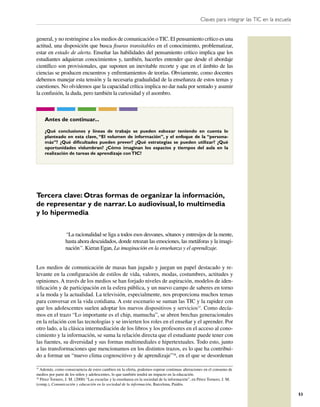 Claves para integrar las TIC en la escuela


general, y no restringirse a los medios de comunicación o TIC. El pensamiento crítico es una
actitud, una disposición que busca ﬁsuras transitables en el conocimiento, problematizar,
estar en estado de alerta. Enseñar las habilidades del pensamiento crítico implica que los
estudiantes adquieran conocimientos y, también, hacerles entender que desde el abordaje
cientíﬁco son provisionales, que suponen un inevitable recorte y que en el ámbito de las
ciencias se producen encuentros y enfrentamientos de teorías. Obviamente, como docentes
debemos manejar esta tensión y la necesaria gradualidad de la enseñanza de estos temas y
cuestiones. No olvidemos que la capacidad crítica implica no dar nada por sentado y asumir
la confusión, la duda, pero también la curiosidad y el asombro.



     Antes de continuar...

     ¿Qué conclusiones y líneas de trabajo se pueden esbozar teniendo en cuenta lo
     planteado en esta clave, “El volumen de información”, y el enfoque de la “persona-
     más”? ¿Qué diﬁcultades pueden prever? ¿Qué estrategias se pueden utilizar? ¿Qué
     oportunidades vislumbran? ¿Cómo imaginan los espacios y tiempos del aula en la
     realización de tareas de aprendizaje con TIC?




Tercera clave: Otras formas de organizar la información,
de representar y de narrar. Lo audiovisual, lo multimedia
y lo hipermedia

                 “La racionalidad se liga a todos esos desvanes, sótanos y entresijos de la mente,
                 hasta ahora descuidados, donde retozan las emociones, las metáforas y la imagi-
                 nación”. Kieran Egan, La imaginación en la enseñanza y el aprendizaje.


Los medios de comunicación de masas han jugado y juegan un papel destacado y re-
levante en la conﬁguración de estilos de vida, valores, modas, costumbres, actitudes y
opiniones. A través de los medios se han forjado niveles de aspiración, modelos de iden-
tiﬁcación y de participación en la esfera pública, y un nuevo campo de saberes en torno
a la moda y la actualidad. La televisión, especialmente, nos proporciona muchos temas
para conversar en la vida cotidiana. A este escenario se suman las TIC y la rapidez con
que los adolescentes suelen adoptar los nuevos dispositivos y servicios37. Como decía-
mos en el trazo “Lo importante es el chip, mamucha”, se abren brechas generacionales
en la relación con las tecnologías y se invierten los roles en el enseñar y el aprender. Por
otro lado, a la clásica intermediación de los libros y los profesores en el acceso al cono-
cimiento y la información, se suma la relación directa que el estudiante puede tener con
las fuentes, su diversidad y sus formas multimediales e hipertextuales. Todo esto, junto
a las transformaciones que mencionamos en los distintos trazos, es lo que ha contribui-
do a formar un “nuevo clima cognoscitivo y de aprendizaje”38, en el que se desordenan

37
   Además, como consecuencia de estos cambios en la oferta, podemos esperar continuas alteraciones en el consumo de
medios por parte de los niños y adolescentes, lo que también tendrá un impacto en la educación.
38
   Pérez Tornero, J. M. (2000) “Las escuelas y la enseñanza en la sociedad de la información”, en Pérez Tornero, J. M.
(comp.), Comunicación y educación en la sociedad de la información, Barcelona, Paidós.

                                                                                                                                               53
 