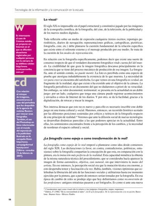 Tecnologías de la información y la comunicación en la escuela


                              Lo visual42

                              El siglo XX es impensable sin el papel estructural y constitutivo jugado por las imágenes
                              de la iconografía cientíﬁca, de la fotografía, del cine, de la televisión, de la publicidad y
                              de los nuevos medios digitales.
      Es interesante
      el caso de              Toda reﬂexión sobre un medio de expresión cualquiera (textos escritos; reportajes pe-
      Crónicas móviles,
      un proyecto en
                              riodísticos, diarios de navegación; representaciones gráﬁcas, cartográﬁcas, pictóricas;
      Internet en el          fotografía, cine, etc.) debe platearse la cuestión fundamental de la relación especíﬁca
      que se difunden         que existe entre el referente externo y el mensaje producido por ese medio. Se trata de
      situaciones             la cuestión de los modos de representación.
      registradas por
      cualquier persona
      con la cámara de
                              En relación con la fotografía especíﬁcamente, podemos decir que existe una suerte de
      su teléfono celular.    consenso respecto de que el verdadero documento fotográﬁco rinde cuenta ﬁel del mun-
      http://www.             do. La credibilidad de que goza la imagen fotográﬁca descansa principalmente en la
      cronicasmoviles.        conciencia que se tiene del proceso mecánico de producción de esa imagen. La fotogra-
      com.ar/                 fía, ante el sentido común, no puede mentir. La foto es percibida como una especie de
                              prueba que atestigua indudablemente la existencia de lo que muestra. La necesidad de
                              ver para creer se encuentra ahí satisfecha. Lo que vemos en una fotografía es verdad, un
                              fragmento de la realidad, algo que existe o ha existido ante el objetivo de la cámara. La
                              fotografía periodística es un documento del que no dudaremos a priori de su veracidad.
      Con relación            Sin embargo, su valor documental, testimonial, se presenta en la actualidad en un doble
      al retoque              juego: por un lado, cualquiera que tenga una cámara puede registrar acontecimientos
      de imágenes,            y enviarlos a sitios de Internet de los diarios. Y por otro, se da la facilidad, gracias a la
      encontramos el          digitalización, de retocar y trucar la imagen.
      caso del periodista
      que fue despedido
      de la agencia de
                              Nos interesa destacar que esto no es nuevo y para ello es necesario inscribir este doble
      noticias Reuters        juego en una trama cultural y social. Haremos, entonces, un recorrido histórico acotado
      por retocar unas        por las diferentes posiciones sostenidas por críticos y teóricos de la fotografía respecto
      fotografías.            de este principio de realidad.43 Veremos que ante la difusión social de nuevas tecnologías
      También, el uso
                              se desarrollan dinámicas parecidas a las que podemos apreciar en la actualidad. Entre
      del Photoshop en
      fotos relacionadas      ellas, los sentimientos encontrados frente a la percepción de los cambios, y la necesidad
      con el mundo            de reordenar el espacio cultural y social.
      del espectáculo
      y la publicidad.
      Ilustrado en la
      campaña Dove:           ¿La fotografía como espejo o como transformación de lo real?
      http://www.
      campaignforreal         La fotografía como espejo de lo real empezó a plantearse como idea desde comienzos
      beauty.com/             del siglo XIX. Las declaraciones (a favor, en contra, contradictorias, polémicas, entu-
      [Última consulta:
      15 de febrero de
                              siastas) sobre la fotografía compartían la concepción de que esta, en comparación con la
      2007].                  pintura, era la imitación más perfecta de la realidad. Esta capacidad mimética la obtenía
                              de la misma naturaleza técnica del procedimiento, que se consideraba hacía aparecer la
                              imagen de forma automática, objetiva, casi natural, sin que interviniera la mano del
                              artista. En ese entonces, la percepción social era que la mutación técnica era enorme, y
                              esto despertaba temor y fascinación a la vez. Había, también, visiones optimistas que ce-
                              lebraban la liberación del arte de las funciones sociales y utilitaristas hasta ese momento
                              ejercidas por la pintura, que a partir de entonces serían tomadas por la fotografía. En esa
                              época de cambio de roles se produjo algo que hoy deﬁniríamos como reconversión de
                              las profesiones: antiguos retratistas pasaron a ser fotógrafos. Es como si ante una nueva

                              42
                                Consideramos aquí como visual sólo lo relativo a las imágenes (fotografías, mapas, esquemas).
                              43
                                Dubois, P. (1986) “De la verosimilitud al index”, en El acto fotográﬁco. De la representación a la recepción, Barce-
                              lona - Buenos Aires - México, Paidós.

58
 