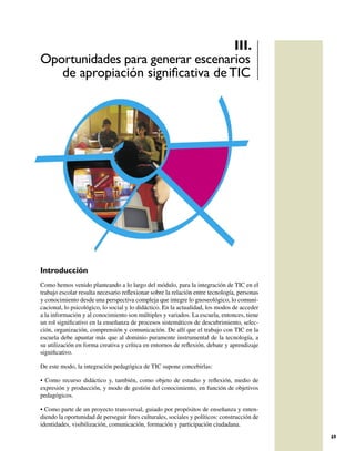 III.
Oportunidades para generar escenarios
   de apropiación signiﬁcativa de TIC




Introducción
Como hemos venido planteando a lo largo del módulo, para la integración de TIC en el
trabajo escolar resulta necesario reﬂexionar sobre la relación entre tecnología, personas
y conocimiento desde una perspectiva compleja que integre lo gnoseológico, lo comuni-
cacional, lo psicológico, lo social y lo didáctico. En la actualidad, los modos de acceder
a la información y al conocimiento son múltiples y variados. La escuela, entonces, tiene
un rol signiﬁcativo en la enseñanza de procesos sistemáticos de descubrimiento, selec-
ción, organización, comprensión y comunicación. De allí que el trabajo con TIC en la
escuela debe apuntar más que al dominio puramente instrumental de la tecnología, a
su utilización en forma creativa y crítica en entornos de reﬂexión, debate y aprendizaje
signiﬁcativo.

De este modo, la integración pedagógica de TIC supone concebirlas:

• Como recurso didáctico y, también, como objeto de estudio y reﬂexión, medio de
expresión y producción, y modo de gestión del conocimiento, en función de objetivos
pedagógicos.

• Como parte de un proyecto transversal, guiado por propósitos de enseñanza y enten-
diendo la oportunidad de perseguir ﬁnes culturales, sociales y políticos: construcción de
identidades, visibilización, comunicación, formación y participación ciudadana.
                                                                                             69
 