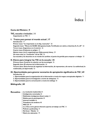 Índice

Carta del Ministro | 9
TIC, escuela e inclusión | 11
   Capacitación en TIC 11

I. Trazos para pensar el mundo actual | 17
   Introducción 17
   Primer trazo: “Lo importante es el chip, mamucha” 20
   Segundo trazo: “Menos de 50.000. Ultrapasteurizada. Fortiﬁcada con calcio y vitaminas A, C y D” 22
   Tercer trazo: Argentinos en el exterior 26
   Cuarto trazo: El planeta en peligro 27
   Quinto trazo: Live 8, organizado por Make poverty history 29
   Un trazo más: La “revolución” de las TIC 32
   Las escuelas y los docentes en un mundo de cambios: el punto de partida para empezar a trabajar 33

II. Claves para integrar las TIC en la escuela | 35
   Primera clave: Construir la relación con las tecnologías 35
   Segunda clave: El volumen de la información 44
   Tercera clave: Otras formas de organizar la información, de representar y de narrar. Lo audiovisual, lo
   multimedia y lo hipermedia 53

III. Oportunidades para generar escenarios de apropiación signiﬁcativa de TIC | 69
   Introducción 69
   1. Oportunidades para la organización de la información a través de mapas conceptuales digitales 71
   2. Oportunidades para la investigación a través de webquests 75
   3. Oportunidades para la comunicación a través de weblogs 81

Bibliografía | 89


Recuadros        La revolución inadvertida 24
                 Inteligencias conectadas 25
                 Multitudes inteligentes (Smart mobs) .31
                 Medios para la participación 39
                 Internet invisible 46
                 Trazadores de senderos 48
                 Web 2.0 49
                 La crítica como género literario: aportes al trabajo con TIC 51
                 Podcast y podcasting 57
                 No linear - Tabular 65
                 Matriz de valoración 79
 