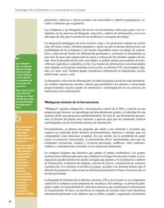 Tecnologías de la información y la comunicación en la escuela


                              pertinentes, reﬂexivas y críticas acordes a las necesidades u objetivos pedagógicos, so-
                              ciales o culturales que se planteen.

                              Las webquests y las búsquedas del tesoro son herramientas útiles para guiar a los es-
                              tudiantes en los procesos de búsqueda, selección y análisis de información y en el uso
                              adecuado de ella, para la resolución de problemas o consignas de trabajo.

                              La integración pedagógica de estos recursos exige a los profesores realizar un recorte
                              claro del tema a tratar; formular preguntas y metas acordes al alcance del proyecto, las
                              posibilidades de los estudiantes y las fuentes disponibles; hacer un trabajo de explora-
                              ción y selección de fuentes de información pertinentes y estructurar la herramienta en
                              una serie de pasos que organizarán las tareas a realizar por los distintos equipos de tra-
                              bajo. Para la presentación de estas actividades se podrán utilizar procesadores de texto,
      La webquest             softwares especíﬁcos o plantillas on-line. Las fuentes de información a consultar pueden
      fue creada por
                              estar alojadas en la intranet instalada en la escuela, en distintos CD, enciclopedias digi-
      Bernie Dodge
      (Universidad            tales y/o sitios web. También puede considerarse información no digitalizada, escrita,
      de San Diego)           audiovisual, sonora y oral.
      y Tom March
      a mediados de           La búsqueda y selección de información y la reﬂexión guiada a través de estas herramien-
      la década del           tas resultan experiencias iniciales valiosas que permitirán a los alumnos ir alcanzando
      noventa.
                              progresivamente mayores grados de autonomía y autorregulación en sus procesos de
      Más información         interacción con la información.
      sobre Bernie
      Dodge en http://
      edweb.sdsu.edu/
      people/bdodge/          Webquest: síntesis de la herramienta
      bdodge/index.
      htm
                              “Webquest” signiﬁca indagación e investigación a través de la Web y consiste en una
                              propuesta que favorece un aprendizaje por descubrimiento guiado y el abordaje de una
                              temática desde una perspectiva problematizadora. Se trata de una herramienta que per-
                              mite al docente dar pautas muy concretas y precisas para que los estudiantes realicen
                              una búsqueda a través de distintas fuentes de información.
      Para profundizar
      sobre el tema           Frecuentemente, se plantea una pregunta que alude a una situación o escenario que
      del trabajo             requiere ser analizado desde distintos posicionamientos, intereses o miradas para ser
      colaborativo            comprendido como fenómeno complejo. En este sentido, da la posibilidad de poder
      recomendamos la
                              usarse en proyectos transversales. La herramienta ofrece oportunidades para que los
      lectura de:
                              estudiantes reconozcan, simulen y vivencien personajes, conﬂictos, roles, tensiones,
      Prendes Espinosa,       cambios o contradicciones existentes en las situaciones planteadas.
      María Paz (2003)
      “Aprendemos…
      ¿cooperando o           La webquest propone una dinámica que apunta al trabajo colaborativo. Los grupos
      colaborando?            realizan tareas diferenciadas pero que conﬂuyen en el logro de una meta común. Las in-
      Las claves              dagaciones pueden promoverse desde consignas que apunten a la recopilación o análisis
      del método”,            de información, resolución de enigmas, emisión de juicios, construcción de consenso
      en Martínez
      Sánchez,
                              o producción. Los alumnos se dividen en grupos, acceden a las distintas fuentes que el
      Francisco               docente ha propuesto y seleccionan la información pertinente en base a las tareas que se
      (comp.) Redes           les han presentado.
      de comunicación
      en la enseñanza.        La búsqueda de información en Internet, intranets, CD u otras fuentes es un componente
      Las nuevas
                              central de la webquest como propuesta de enseñanza. Sin embargo, su potencial peda-
      perspectivas
      del trabajo             gógico radica en la posibilidad de vehiculizar procesos que transforman la información
      corporativo,            en conocimiento. Es decir, en motorizar un conjunto de acciones tales como identiﬁcar
      Barcelona, Paidós.      información pertinente a los objetivos que se deben cumplir y organizarla; discriminar

76
 