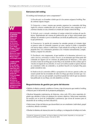 Tecnologías de la información y la comunicación en la escuela


                              Estructura del weblog

                              Un weblog está formado por varios componentes62:

                                      1) Encabezado: es el nombre o título que el o los autores asignan al weblog. Pue-
                                      de contener alguna imagen.

                                      2) Categorías o temas: sistema que permite organizar los contenidos del blog
                                      según los criterios establecidos por su autor. En general, estas categorías se en-
                                      cuentran situadas en una columna al costado del cuerpo central del blog.
      SERVICIOS PARA                  3) Artículo, post o entrada: constituye el cuerpo central de escritura de una bi-
      ELABORAR
      WEBLOGS
                                      tácora. Dependiendo del sistema de publicación que se haya seleccionado para
      Existe una                      trabajar, las entradas o posts se identiﬁcan con fecha de publicación y categoría a
      variedad                        la que pertenecen.
      importante
      de formatos                     4) Comentarios: la opción de comentar las entradas permite al visitante dejar
      gratuitos para
                                      su parecer sobre el contenido expuesto en estas, matizar lo leído o expandirlo
      crear blogs:
      Blogger: https://               con nuevos datos, enlaces o reﬂexiones. Cada entrada de un blog es de por sí un
      www2.blogger.                   pequeño foro. Los comentarios permiten a los visitantes retroalimentar, comple-
      com/start                       mentar y mejorar los artículos.
      Bitácoras: http://
      bitacoras.com/                  5) Trackbacks: este componente, al que también se lo denomina referencia cru-
      Blogia: http://
      www.blogia.com/                 zada o inversa, retroenlace o enlace inverso, es un elemento que forma parte del
                                      contenido de algunos de los sistemas de publicación de bitácoras y sirve para
      “CADA GOTA                      avisarle al autor de un blog que en otro blog se ha incluido un link o enlace que lo
      CUENTA”                         vincula con alguno de sus artículos. A veces se lo utiliza cuando se quiere efectuar
      Es un ejemplo
                                      un comentario sobre un contenido y se preﬁere hacerlo en el propio blog para
      de blog de aula,
      elaborado para                  poder extenderse más.
      este módulo, en
      el que distintos                6) Sindicación de contenidos (RSS) o agregadores de noticias: gracias a ellos, un
      grupos del                      usuario puede leer las novedades de todos los blogs que desee sin tener que visi-
      curso investigan
                                      tarlos uno a uno; así, por ejemplo, un profesor puede leer todo lo que sus alumnos
      y publican
      un aspecto                      han publicado en sus blogs con sólo añadirlos a su lista.
      del tema en
      cuestión. Puede
      visitarse en www.
      gotasquecuentan.        Requerimientos de gestión por parte del docente
      blogspot.com.
                              • Deﬁnir el objetivo general, establecer el tema y tipo de proyecto que tendrá el weblog
                              o bitácora para el desarrollo de la propuesta pedagógica.

                              • Realizar búsquedas exploratorias de bitácoras, sitios web, CD u otros materiales di-
                              gitales que aborden el tema y/o planteen los mismos objetivos. Seleccionar materiales
                              de acuerdo con su nivel de complejidad y pertinencia, que sirvan de insumos para el
                              desarrollo de un weblog con ﬁnes educativos.

                              • Seleccionar el tipo de bitácora que desarrollará con sus estudiantes (individual, grupal
                              o colectiva; abierta o cerrada).

                              • Diseñar la dinámica de interacción entre los weblogs y su integración al trabajo en el aula.

                              62
                                Extraído de “Anatomía de un weblog”, de Francisco Muñoz de la Peña Castrillo. Disponible en: www.uprm.edu/
                              ideal/hermes2005/blogs.pdf [Última consulta: 20 de abril de 2007].

86
 