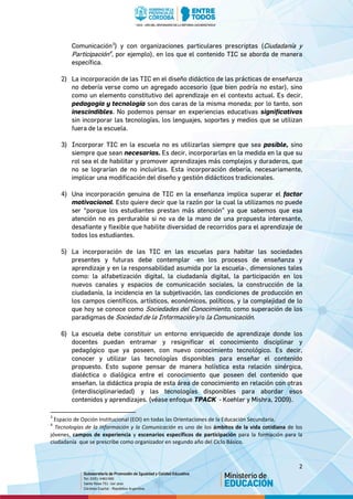 2
Comunicación3
) y con organizaciones particulares prescriptas (Ciudadanía y
Participación4
, por ejemplo), en los que el contenido TIC se aborda de manera
específica.
2) La incorporación de las TIC en el diseño didáctico de las prácticas de enseñanza
no debería verse como un agregado accesorio (que bien podría no estar), sino
como un elemento constitutivo del aprendizaje en el contexto actual. Es decir,
pedagogía y tecnología son dos caras de la misma moneda; por lo tanto, son
inescindibles. No podemos pensar en experiencias educativas significativas
sin incorporar las tecnologías, los lenguajes, soportes y medios que se utilizan
fuera de la escuela.
3) Incorporar TIC en la escuela no es utilizarlas siempre que sea posible, sino
siempre que sean necesarias. Es decir, incorporarlas en la medida en la que su
rol sea el de habilitar y promover aprendizajes más complejos y duraderos, que
no se lograrían de no incluirlas. Esta incorporación debería, necesariamente,
implicar una modificación del diseño y gestión didácticos tradicionales.
4) Una incorporación genuina de TIC en la enseñanza implica superar el factor
motivacional. Esto quiere decir que la razón por la cual la utilizamos no puede
ser “porque los estudiantes prestan más atención” ya que sabemos que esa
atención no es perdurable si no va de la mano de una propuesta interesante,
desafiante y flexible que habilite diversidad de recorridos para el aprendizaje de
todos los estudiantes.
5) La incorporación de las TIC en las escuelas para habitar las sociedades
presentes y futuras debe contemplar -en los procesos de enseñanza y
aprendizaje y en la responsabilidad asumida por la escuela-, dimensiones tales
como: la alfabetización digital, la ciudadanía digital, la participación en los
nuevos canales y espacios de comunicación sociales, la construcción de la
ciudadanía, la incidencia en la subjetivación, las condiciones de producción en
los campos científicos, artísticos, económicos, políticos, y la complejidad de lo
que hoy se conoce como Sociedades del Conocimiento, como superación de los
paradigmas de Sociedad de la Información y/o la Comunicación.
6) La escuela debe constituir un entorno enriquecido de aprendizaje donde los
docentes puedan entramar y resignificar el conocimiento disciplinar y
pedagógico que ya poseen, con nuevo conocimiento tecnológico. Es decir,
conocer y utilizar las tecnologías disponibles para enseñar el contenido
propuesto. Esto supone pensar de manera holística esta relación sinérgica,
dialéctica o dialógica entre el conocimiento que poseen del contenido que
enseñan, la didáctica propia de esta área de conocimiento en relación con otras
(interdisciplinariedad) y las tecnologías disponibles para abordar esos
contenidos y aprendizajes. (véase enfoque TPACK - Koehler y Mishra, 2009).
3
Espacio de Opción Institucional (EOI) en todas las Orientaciones de la Educación Secundaria.
4
Tecnologías de la Información y la Comunicación es uno de los ámbitos de la vida cotidiana de los
jóvenes, campos de experiencia y escenarios específicos de participación para la formación para la
ciudadanía que se prescribe como organizador en segundo año del Ciclo Básico.
 