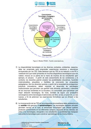3
Figura 1: Modelo TPACK – Fuente: www.tpack.org
7) La disponibilidad tecnológica en los diversos contextos, ambientes, espacios,
debe ser propiciada para emprender experiencias escolares y educativas
enriquecidas por las TIC. Cabe destacar que las TIC no se reducen a una PC o
notebook sino que están presentes en muchos dispositivos tecnológicos que nos
rodean, incluso en la palma de la mano de muchos de los estudiantes (por
ejemplo, el celular). A partir de este conocimiento de las condiciones y el
contexto, los docentes podrán ampliar las posibilidades educativas, haciendo
materializables, plausibles y factibles de concreción las propuestas
pedagógicas. Son los docentes quienes, a partir de la necesidad de protagonizar
prácticas innovadoras, deben impulsar el desarrollo de estrategias
institucionales que permitan una gestión más eficiente, pertinente y relevante
de los recursos existentes en la escuelas y la comunidad, para garantizar una
mejor dotación tecnológica. Se trata, también de lograr una productiva
convergencia entre tecnologías tradicionales (el libro, la tiza, el pizarrón…) y las
nuevas, a fin de potenciar las experiencias formativas que se ofrecen a los
estudiantes.
8) La incorporación de las TIC en las propuestas de enseñanza debe sostenerse en
su sentido más genuino, el epistemológico. Las tecnologías digitales actuales
permiten recrear en el aula, el entramado tecnológico que utilizan quienes
producen conocimiento en los diferentes campos y espacios de las ciencias, las
artes y las tecnologías, otorgando a los estudiantes la posibilidad de manipular
este entorno tecnológico para construir aprendizajes de la misma manera.
 