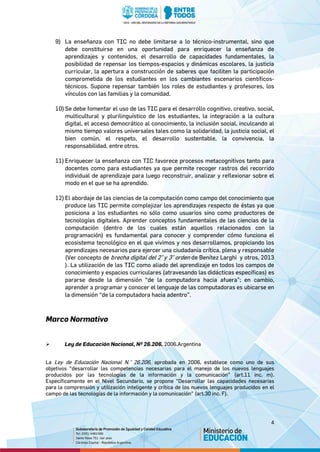 4
9) La enseñanza con TIC no debe limitarse a lo técnico-instrumental, sino que
debe constituirse en una oportunidad para enriquecer la enseñanza de
aprendizajes y contenidos, el desarrollo de capacidades fundamentales, la
posibilidad de repensar los tiempos-espacios y dinámicas escolares, la justicia
curricular, la apertura a construcción de saberes que faciliten la participación
comprometida de los estudiantes en los cambiantes escenarios científicos-
técnicos. Supone repensar también los roles de estudiantes y profesores, los
vínculos con las familias y la comunidad.
10)Se debe fomentar el uso de las TIC para el desarrollo cognitivo, creativo, social,
multicultural y plurilinguístico de los estudiantes, la integración a la cultura
digital, el acceso democrático al conocimiento, la inclusión social, inculcando al
mismo tiempo valores universales tales como la solidaridad, la justicia social, el
bien común, el respeto, el desarrollo sustentable, la convivencia, la
responsabilidad, entre otros.
11) Enriquecer la enseñanza con TIC favorece procesos metacognitivos tanto para
docentes como para estudiantes ya que permite recoger rastros del recorrido
individual de aprendizaje para luego reconstruir, analizar y reflexionar sobre el
modo en el que se ha aprendido.
12) El abordaje de las ciencias de la computación como campo del conocimiento que
produce las TIC permite complejizar los aprendizajes respecto de éstas ya que
posiciona a los estudiantes no sólo como usuarios sino como productores de
tecnologías digitales. Aprender conceptos fundamentales de las ciencias de la
computación (dentro de los cuales están aquellos relacionados con la
programación) es fundamental para conocer y comprender cómo funciona el
ecosistema tecnológico en el que vivimos y nos desarrollamos, propiciando los
aprendizajes necesarios para ejercer una ciudadanía crítica, plena y responsable
(Ver concepto de brecha digital del 2° y 3° orden de Benítez Larghi y otros, 2013
). La utilización de las TIC como aliado del aprendizaje en todos los campos de
conocimiento y espacios curriculares (atravesando las didácticas específicas) es
pararse desde la dimensión “de la computadora hacia afuera”; en cambio,
aprender a programar y conocer el lenguaje de las computadoras es ubicarse en
la dimensión “de la computadora hacia adentro”.
Marco Normativo
 Ley de Educación Nacional, Nº 26.206, 2006.Argentina
La Ley de Educación Nacional N.° 26.206, aprobada en 2006, establece como uno de sus
objetivos “desarrollar las competencias necesarias para el manejo de los nuevos lenguajes
producidos por las tecnologías de la información y la comunicación” (art.11 inc. m).
Específicamente en el Nivel Secundario, se propone “Desarrollar las capacidades necesarias
para la comprensión y utilización inteligente y crítica de los nuevos lenguajes producidos en el
campo de las tecnologías de la información y la comunicación” (art.30 inc. F).
 