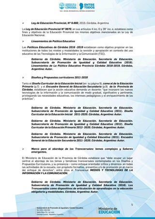 5
 Ley de Educación Provincial, Nº 9.860, 2010. Córdoba, Argentina
La Ley de Educación Provincial Nº 9870, en sus artículos 4 inc. O y 39° inc. e, establece como
fines y objetivos de la Educación Provincial los mismos objetivos mencionados en la Ley de
Educación Nacional.
 Lineamientos de Política Educativa
Las Políticas Educativas de Córdoba 2016 -2019 establecen como objetivo propiciar en las
instituciones de todos los niveles y modalidades la revisión y apropiación en contexto del uso
educativo de las Tecnologías de la Información y la Comunicación (TIC).
Gobierno de Córdoba. Ministerio de Educación. Secretaría de Educación.
Subsecretaría de Promoción de Igualdad y Calidad Educativa (2016).
Lineamientos de La Política Educativa Provincia Córdoba 2016-2019. Córdoba,
Argentina: Autor.
 Diseños y Propuestas curriculares 2011-2020
Tanto el Diseño Curricular de la Educación Inicial (en su página 9), como el de la Educación
Primaria (p.7) y el Encuadre General de Educación Secundaria (p.9) de la Provincia de
Córdoba, establecen que la acción educativa demanda un docente: “que incorpore las nuevas
tecnologías de la información y la comunicación de modo gradual, significativo y pertinente,
privilegiando las necesidades educativas, los intereses pedagógicos y el enriquecimiento de las
prácticas”.
Gobierno de Córdoba. Ministerio de Educación. Secretaría de Educación.
Subsecretaría de Promoción de Igualdad y Calidad Educativa (2011). Diseño
Curricular de la Educación Inicial 2011-2020. Córdoba, Argentina: Autor.
Gobierno de Córdoba. Ministerio de Educación. Secretaría de Educación.
Subsecretaría de Promoción de Igualdad y Calidad Educativa (2012). Diseño
Curricular de la Educación Primaria 2012- 2020. Córdoba, Argentina: Autor.
Gobierno de Córdoba. Ministerio de Educación. Secretaría de Educación.
Subsecretaría de Promoción de Igualdad y Calidad Educativa (2011). Encuadre
General de la Educación Secundaria 2011- 2020. Córdoba, Argentina: Autor.
 Marco para el abordaje de los Transversales: temas complejos y Saberes
emergentes.
El Ministerio de Educación de la Provincia de Córdoba establece que “debe ocupar un lugar
central el abordaje de los temas y temáticas transversales contemplados en los Diseños y
Propuestas Curriculares, y su presencia – como enfoque orientador crítico y dinámico- en todas
las actividades de la escuela, con propósito formativo, preventivo y/o de promoción en el marco
del enfoque de derechos”, entre ellos el Transversal MEDIOS Y TECNOLOGÍAS DE LA
INFORMACIÓN Y LA COMUNICACIÓN.
Gobierno de Córdoba. Ministerio de Educación. Secretaría de Educación.
Subsecretaría de Promoción de Igualdad y Calidad Educativa (2016). Los
Transversales como dispositivos de articulación de aprendizajes en la educación
obligatoria y modalidades. Córdoba, Argentina: Autor.
 