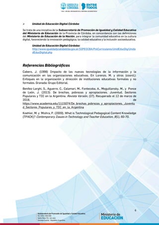 6
 Unidad de Educación Digital Córdoba
Se trata de una iniciativa de la Subsecretaría de Promoción de Igualdad y Calidad Educativa
del Ministerio de Educación de la Provincia de Córdoba, en concordancia con las definiciones
del Ministerio de Educación de la Nación, para integrar la comunidad educativa en la cultura
digital, favoreciendo la innovación pedagógica, la calidad educativa y la inclusión socioeducativa.
Unidad de Educación Digital Córdoba:
http://www.igualdadycalidadcba.gov.ar/SIPECCBA/PolCurriculares/UnidEducDig/Unida
dEducDigital.php
Referencias Bibliográficas
Cabero, J. (1998) Impacto de las nuevas tecnologías de la información y la
comunicación en las organizaciones educativas. En Lorenzo, M. y otros (coord.):
Enfoques en la organización y dirección de instituciones educativas formales y no
formales. Granada: Grupo Editorial.
Benítez Larghi, S., Aguerre, C., Calamari, M., Fontecoba, A., Moguillansky, M., y Ponce
de León, J. (2013). De brechas, pobrezas y apropiaciones. Juventud, Sectores
Populares y TIC en la Argentina. Revista Versión, (27). Recuperado el 12 de marzo de
2018, de
https://www.academia.edu/1115074/De_brechas_pobrezas_y_apropiaciones._Juventu
d_Sectores_Populares_y_TIC_en_la_Argentina
Koehler, M. y Mishra, P. (2009). What is Technological Pedagogical Content Knowledge
(TPACK)? Contemporary Issues in Technology and Teacher Education, 9(1), 60-70.
 