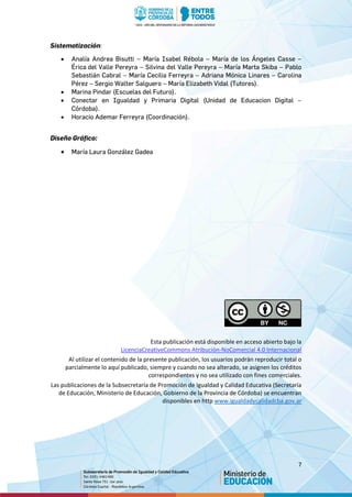 7
Sistematización:
• Analía Andrea Bisutti – María Isabel Rébola – María de los Ángeles Casse –
Érica del Valle Pereyra – Silvina del Valle Pereyra – María Marta Skiba – Pablo
Sebastián Cabral – María Cecilia Ferreyra – Adriana Mónica Linares – Carolina
Pérez – Sergio Walter Salguero – María Elizabeth Vidal (Tutores).
• Marina Pindar (Escuelas del Futuro).
• Conectar en Igualdad y Primaria Digital (Unidad de Educacion Digital –
Córdoba).
• Horacio Ademar Ferreyra (Coordinación).
Diseño Gráfico:
• María Laura González Gadea
Esta publicación está disponible en acceso abierto bajo la
LicenciaCreativeCommons Atribución-NoComercial 4.0 Internacional
Al utilizar el contenido de la presente publicación, los usuarios podrán reproducir total o
parcialmente lo aquí publicado, siempre y cuando no sea alterado, se asignen los créditos
correspondientes y no sea utilizado con fines comerciales.
Las publicaciones de la Subsecretaría de Promoción de Igualdad y Calidad Educativa (Secretaría
de Educación, Ministerio de Educación, Gobierno de la Provincia de Córdoba) se encuentran
disponibles en http www.igualdadycalidadcba.gov.ar
 