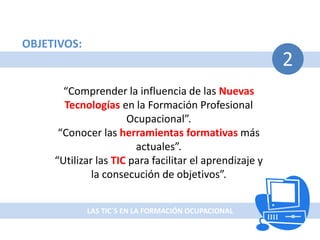 LAS TIC`S EN LA FORMACIÓN OCUPACIONAL
2
OBJETIVOS:
“Comprender la influencia de las Nuevas
Tecnologías en la Formación Profesional
Ocupacional”.
“Conocer las herramientas formativas más
actuales”.
“Utilizar las TIC para facilitar el aprendizaje y
la consecución de objetivos”.
 