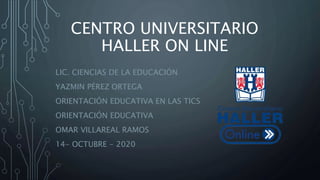 CENTRO UNIVERSITARIO
HALLER ON LINE
LIC. CIENCIAS DE LA EDUCACIÓN
YAZMIN PÉREZ ORTEGA
ORIENTACIÓN EDUCATIVA EN LAS TICS
ORIENTACIÓN EDUCATIVA
OMAR VILLAREAL RAMOS
14- OCTUBRE - 2020
 