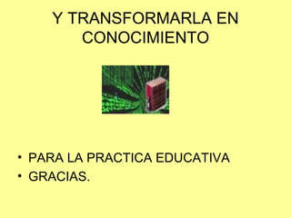 Y TRANSFORMARLA EN CONOCIMIENTO PARA LA PRACTICA EDUCATIVA GRACIAS. 