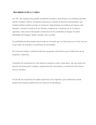 DESARROLLO DE LA TAREA
Las TIC, una exigencia muy grande actualmente mundial y nacional que es la enseñanza quedebe
aspirar a cambios relativos en distintas estructuras y sistemas de nuestros conocimientos, que
irradien también cambios enormes en el proceso. Especialmente la enseñanza de lenguas estás
llamadas a instaurar el análisis de las distintas competencias comunicativas, de los futuros
egresados, vista como el desempeño comunicativo de los estudiantes al integrar las cuatro
habilidades del lenguaje: hablar, escuchar, leer y escribir.
La usabilidad está directamente relacionada con el usuario que va a interactuar con el sitio web, por
lo que todos sus principios se concentran las necesidades.
En el presente trabajo se utilizarán diferentes programas informáticos para la elaboración de las
preguntas y esquemas.
La práctica de recuperación no sólo mejora la memoria a corto y largo plazo, sino que mejora los
procesos de pensamiento complejo, organización del conocimiento y transferencia del mismo a
nuevos conceptos.
Se trata de una experiencia de amplia experiencia en la asignatura, que consideramos puede
proporcionar mejoras significativas en el proceso de aprendizaje.
 