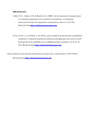 BIBLIOGRAFÍA
Valdés, M. C., Armas, N. D., & Beatriz, D. S. (2005). Una herramienta tic estratégica para
el crecimiento profesional en la sociedad del conocimiento : La formación
transversal curricular de competencias comunicativas. edutec no. 26, 07/08.
Retrieved from https://ebookcentral.proquest.com
Ferrer, M. D. L. Á., & Prieto, C. M. (2011). ¿una sociedad de la información en igualdad de
condiciones? evaluación al grado de inclusión social-digital que ofrecen las tic desde
la perspectiva de la usabilidad y la accesibilidad. quórum académico, vol. 8, no. 16,
2011. Retrieved from https://ebookcentral.proquest.com
Buenas prácticas en la docencia universitaria con apoyo de tic : Experiencias en 2018. (2019).
Retrieved from https://ebookcentral.proquest.com
 