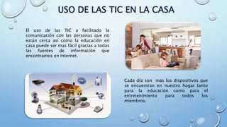USO DE LAS TIC EN LA CASA
El uso de las TIC a facilitado la
comunicación con las personas que no
están cerca así como la educación en
casa puede ser mas fácil gracias a todas
las fuentes de información que
encontramos en Internet.
Cada día son mas los dispositivos que
se encuentran en nuestro hogar tanto
para la educación como para el
entretenimiento para todos los
miembros.
 
