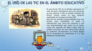 EL USO DE LAS TIC EN EL ÁMBITO EDUCATIVO
El uso de las TIC en el ámbito educativo ha
sido de gran importancia para las personas
ya que gracias a ello se puede estudiar de
forma virtual como lo que estamos
realizando en la prepa en línea SEP.
Otra de las grandes oportunidades que nos
brinda esta modalidad es tener la
información mas cerca de nosotros y con
una disponibilidad que antes no se tenia,
como por ejemplo los libros antes solo se
podían consultar de una forma física ahora
ya podemos encontrarlos en forma digital
sin la necesidad de comprarlos o ir a una
biblioteca físicamente.
 