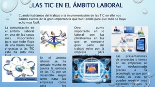 LAS TIC EN EL ÁMBITO LABORAL
Cuando hablamos del trabajo y la implementación de las TIC en ello nos
damos cuenta de la gran importancia que han tenido para que todo se haya
echo mas fácil.
La comunicación en
el ámbito laboral
en una de las cosas
mas importantes
para que todo fluya
de una forma mejor
y gracias a las TIC
esto ha sido mas
fácil.
Otro punto
importante en lo
laboral son las
plataformas en las
que se comparte
gran parte del
trabajo echo por la
empresa para
compartir a todos.
En el ámbito
laboral se ha
tomado mucho en
cuenta la entrada
de las TIC por un
desarrollo mejor
tanto para las
empresas como
para los
Las presentaciones
de proyectos o temas
en las empresas se
han evolucionado
gracias a la
tecnología ya que por
medio de esta se
pueden mostrar mas
agrandes rasgos y
 