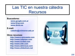 Las TIC en nuestra cátedra
             Recursos
Buscadores:
   www.google.com.ar
   www.bing.com
   www.dmoz.es
E-mail:
   catedra@unimoron.edu.ar

Otros recursos:
   http://www.e-encuesta.com
   http://www.calameo.com
   http://www.scribd.com
   http://www.wiki.com
   http://www.delicious.com
   http://www.slideshare.net


                                  UM
 