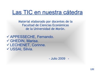 Las TIC en nuestra cátedra
     Material elaborado por docentes de la
       Facultad de Ciencias Económicas
         de la Universidad de Morón.

 APPESSECHE, Fernando.
 GHEDIN, Marisa.
 LECHENET, Corinne.
 USSAI, Silvia.

                         - Julio 2009 -


                                             UM
 