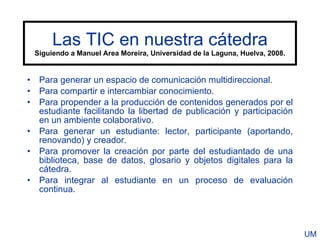 Las TIC en nuestra cátedra
 Siguiendo a Manuel Area Moreira, Universidad de la Laguna, Huelva, 2008.


• Para generar un espacio de comunicación multidireccional.
• Para compartir e intercambiar conocimiento.
• Para propender a la producción de contenidos generados por el
  estudiante facilitando la libertad de publicación y participación
  en un ambiente colaborativo.
• Para generar un estudiante: lector, participante (aportando,
  renovando) y creador.
• Para promover la creación por parte del estudiantado de una
  biblioteca, base de datos, glosario y objetos digitales para la
  cátedra.
• Para integrar al estudiante en un proceso de evaluación
  continua.




                                                                            UM
 