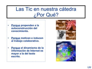 Las Tic en nuestra cátedra
              ¿Por Qué?
• Porque propenden a la
  autoconstrucción del
  conocimiento.

• Porque motivan e inducen
  al trabajo colaborativo.

• Porque el dinamismo de la
  información de Internet es
  mayor a la del texto
  escrito.



                                   UM
 