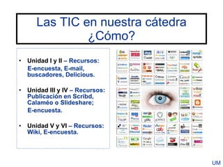 Las TIC en nuestra cátedra
              ¿Cómo?
• Unidad I y II – Recursos:
  E-encuesta, E-mail,
  buscadores, Delicious.

• Unidad III y IV – Recursos:
  Publicación en Scribd,
  Calaméo o Slideshare;
  E-encuesta.

• Unidad V y VI – Recursos:
  Wiki, E-encuesta.



                                  UM
 