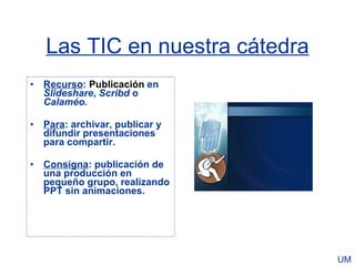 Las TIC en nuestra cátedra
• Recurso: Publicación en
  Slideshare, Scribd o
  Calaméo.

• Para: archivar, publicar y
  difundir presentaciones
  para compartir.

• Consigna: publicación de
  una producción en
  pequeño grupo, realizando
  PPT sin animaciones.




                                UM
 