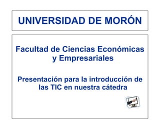 UNIVERSIDAD DE MORÓN

Facultad de Ciencias Económicas
         y Empresariales

Presentación para la introducción de
     las TIC en nuestra cátedra
 