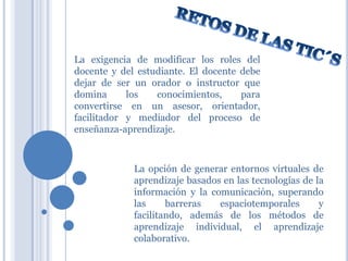 La exigencia de modificar los roles del
docente y del estudiante. El docente debe
dejar de ser un orador o instructor que
domina
los
conocimientos,
para
convertirse en un asesor, orientador,
facilitador y mediador del proceso de
enseñanza-aprendizaje.

La opción de generar entornos virtuales de
aprendizaje basados en las tecnologías de la
información y la comunicación, superando
las
barreras
espaciotemporales
y
facilitando, además de los métodos de
aprendizaje individual, el aprendizaje
colaborativo.

 