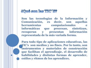 Son las tecnologías de la Información y
Comunicación, es decir, son aquellas
herramientas
computacionales
e
informáticas
que
procesan,
sintetizan,
recuperan
y
presentan
información
representada de la más variada forma.
Para todo tipo de aplicaciones educativas, las
TIC’s son medios y no fines. Por lo tanto, son
instrumentos y materiales de construcción
que facilitan el aprendizaje, el desarrollo de
habilidades y distintas formas de aprender,
estilos y ritmos de los aprendices.

 