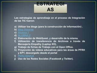 Las estrategias de aprendizaje en el proceso de Integración
de las TIC fueron:
a) Utilizar los blogs (para la construcción de información) .
b) Blog Docente
c) Alumna 1
d) ALUMNA 2
e) Elaboración de WebQuest, y desarrollo de la misma.
f) Utilización de transferencia de Archivos a través de
Mensajería Empathy (Laptop XO).
g) Trabajo de fichas de Trabajo con el Open Office.
h) Proyección de videos educativos para las áreas de PFRH
y EPT, descargado desde el portal
i) PERU EDUCA
j) Uso de las Redes Sociales (Facebook y Twitter).
 
