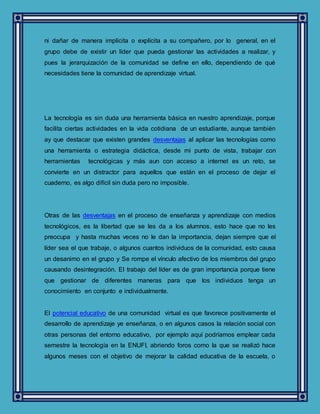 ni dañar de manera implícita o explícita a su compañero, por lo general, en el
grupo debe de existir un líder que pueda gestionar las actividades a realizar, y
pues la jerarquización de la comunidad se define en ello, dependiendo de qué
necesidades tiene la comunidad de aprendizaje virtual.
La tecnología es sin duda una herramienta básica en nuestro aprendizaje, porque
facilita ciertas actividades en la vida cotidiana de un estudiante, aunque también
ay que destacar que existen grandes desventajas al aplicar las tecnologías como
una herramienta o estrategia didáctica, desde mi punto de vista, trabajar con
herramientas tecnológicas y más aun con acceso a internet es un reto, se
convierte en un distractor para aquellos que están en el proceso de dejar el
cuaderno, es algo difícil sin duda pero no imposible.
Otras de las desventajas en el proceso de enseñanza y aprendizaje con medios
tecnológicos, es la libertad que se les da a los alumnos, esto hace que no les
preocupa y hasta muchas veces no le dan la importancia, dejan siempre que el
líder sea el que trabaje, o algunos cuantos individuos de la comunidad, esto causa
un desanimo en el grupo y Se rompe el vínculo afectivo de los miembros del grupo
causando desintegración. El trabajo del líder es de gran importancia porque tiene
que gestionar de diferentes maneras para que los individuos tenga un
conocimiento en conjunto e individualmente.
El potencial educativo de una comunidad virtual es que favorece positivamente el
desarrollo de aprendizaje ye enseñanza, o en algunos casos la relación social con
otras personas del entorno educativo, por ejemplo aquí podríamos emplear cada
semestre la tecnología en la ENUFI, abriendo foros como la que se realizó hace
algunos meses con el objetivo de mejorar la calidad educativa de la escuela, o
 
