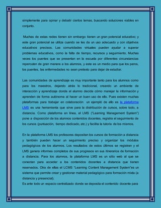simplemente para opinar y debatir ciertos temas, buscando soluciones viables en
conjunto.
Muchas de estas redes tienen sin embargo tienen un gran potencial educativo; y
este gran potencial se utiliza cuando se les da un uso adecuado y con objetivos
educativos precisos. Las comunidades virtuales pueden ayudar a superar
problemas educativos, como la falta de tiempo, recursos y seguimiento. Muchas
veces los puentes que se presentan en la escuela por diferentes circunstancias
repercuten de gran manera a los alumnos, y este es un medio para que los paros,
los puentes, las enfermedades no sean pretexto para dejar de estudiar.
Las comunidades de aprendizaje es muy importante tanto para los alumnos como
para los maestros, dejando atrás lo tradicional, creando un ambiente de
interacción y aprendizaje donde el alumno decide cómo manejar la información y
aprenden de forma autónoma al hacer un buen uso de ello. Pues existen muchas
plataformas para trabajar en colaboración un ejempló de ello es la plataforma
LMS es una herramienta que sirve para la distribución de cursos, sobre todo, a
distancia. Como plataforma en línea, el LMS (“Learning Management System”)
pone a disposición de los alumnos contenidos docentes, registra el seguimiento de
los cursos (puntuación, tiempo dedicado, etc.) y facilita la tutoría de los mismos.
En la plataforma LMS los profesores depositan los cursos de formación a distancia
y también pueden hacer un seguimiento preciso y organizar los módulos
pedagógicos de los alumnos. Los resultados de estos últimos se registran y el
LMS genera informes completos de sus progresos en sus itinerarios de formación
a distancia. Para los alumnos, la plataforma LMS es un sitio web al que se
conectan para acceder a los contenidos docentes a distancia que tienen
reservados. Otra de ellas el LCMS “Learning Content Management System”es un
sistema que permite crear y gestionar material pedagógico para formación mixta (a
distancia y presencial).
Es ante todo un espacio centralizado donde se deposita el contenido docente para
 