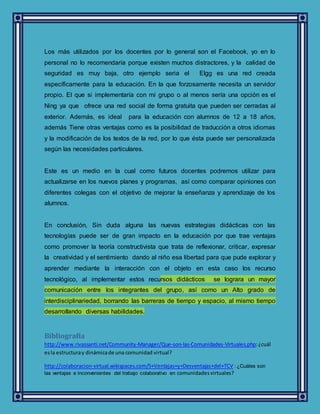 Los más utilizados por los docentes por lo general son el Facebook, yo en lo
personal no lo recomendaría porque existen muchos distractores, y la calidad de
seguridad es muy baja, otro ejemplo seria el Elgg es una red creada
específicamente para la educación. En la que forzosamente necesita un servidor
propio. El que si implementaría con mi grupo o al menos sería una opción es el
Ning ya que ofrece una red social de forma gratuita que pueden ser cerradas al
exterior. Además, es ideal para la educación con alumnos de 12 a 18 años,
además Tiene otras ventajas como es la posibilidad de traducción a otros idiomas
y la modificación de los textos de la red, por lo que ésta puede ser personalizada
según las necesidades particulares.
Este es un medio en la cual como futuros docentes podremos utilizar para
actualizarse en los nuevos planes y programas, así como comparar opiniones con
diferentes colegas con el objetivo de mejorar la enseñanza y aprendizaje de los
alumnos.
En conclusión, Sin duda alguna las nuevas estrategias didácticas con las
tecnologías puede ser de gran impacto en la educación por que trae ventajas
como promover la teoría constructivista que trata de reflexionar, criticar, expresar
la creatividad y el sentimiento dando al niño esa libertad para que pude explorar y
aprender mediante la interacción con el objeto en esta caso los recurso
tecnológico, al implementar estos recursos didácticos se lograra un mayor
comunicación entre los integrantes del grupo, así como un Alto grado de
interdisciplinariedad, borrando las barreras de tiempo y espacio, al mismo tiempo
desarrollando diversas habilidades.
Bibliografía
http://www.rivassanti.net/Community-Manager/Que-son-las-Comunidades-Virtuales.php:¿cuál
esla estructuray dinámicade una comunidad virtual?
http://colaboracion-virtual.wikispaces.com/5+Ventajas+y+Desventajas+del+TCV :¿Cuáles son
las ventajas e inconvenientes del trabajo colaborativo en comunidadesvirtuales?
 