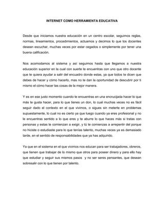 INTERNET COMO HERRAMIENTA EDUCATIVA
Desde que iniciamos nuestra educación en un centro escolar, seguimos reglas,
normas, lineamientos, procedimientos, actuamos y decimos lo que los docentes
desean escuchar, muchas veces por estar cegados o simplemente por tener una
buena calificación.
Nos acomodamos al sistema y así seguimos hasta que llegamos a nuestra
educación superior en la cual con suerte te encuentras con uno que otro docente
que te quiera ayudar a salir del encuadro donde estas, ya que todos te dicen que
debes de hacer y cómo hacerlo, mas no te dan la oportunidad de descubrir por ti
mismo el cómo hacer las cosas de la mejor manera.
Y es en ese justo momento cuando te encuentras en una encrucijada hacer lo que
más te gusta hacer, para lo que tienes un don, lo cual muchas veces no es fácil
seguir dado el contexto en el que vivimos, o sigues sin meterte en problemas
supuestamente, lo cual no es cierto ya que luego cuando ya eres profesional y no
le encuentras sentido a lo que eres y te aburre lo que haces más si tratas con
personas y estas te comienzan a exigir, y tú te comienzas a arrepentir del porque
no hiciste o estudiaste para lo que tenías talento, muchas veces ya es demasiado
tarde, en el sentido de responsabilidades que ya has adquirido.
Ya que en el sistema en el que vivimos nos educan para ser trabajadores, obreros,
que tienen que trabajar de lo mismo que otros para poseer dinero y para ello hay
que estudiar y seguir sus mismos pasos y no ser seres pensantes, que desean
sobresalir con lo que tienen por talento.
 