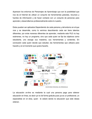Aparecen los entornos de Personajes de Aprendizaje que son la posibilidad que
nos da el Internet de utilizar un conjunto de herramientas gratuitas, recursos y
fuentes de información y de hacer contacto con un conjunto de personas para
aprender y desarrollarnos profesionalmente sobre lo nuestro.
Estos pueden ser aplicados Dependiendo de cada persona y del entorno en el que
vive y se desarrolla, como lo venimos describiendo cada ser tiene talentos
diferentes, por ende maneras diferentes de aprender, mediante este PLE no hay
exámenes, no hay un programa, sino que cada quien se fija los objetivos como
estudiante, uno escoge sus maestros, sus herramientas y contenido. En
conclusión cada quien decide que estudiar, las herramientas que utilizara para
hacerlo y en el momento que quiera hacerlo.
La educación on-line es mediante la cual una persona paga para obtener
educación en línea, es decir ya no de forma gratuita pues ya es un profesional, un
especialista en el área, quien le estará dando la educación que este desea
obtener.
 