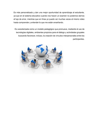 Es más personalizado y dan una mejor oportunidad de aprendizaje al estudiante,
ya que en el sistema educativo cuando nos hacen un examen no podemos darnos
el lujo de errar, mientras que en línea yo puedo ver muchas veces el mismo video
hasta comprender y entender lo que me están enseñando.
Es caracterizada como un modelo pedagógico que promueve, mediante el uso de
tecnologías digitales, ambientes propicios para el diálogo y actividades grupales
buscando favorecer, incluso, la creación de vínculos interpersonales entre los
participantes.
 