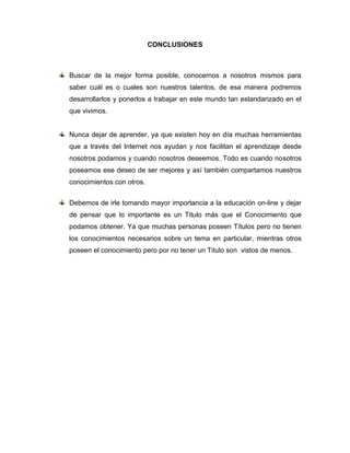 CONCLUSIONES
Buscar de la mejor forma posible, conocernos a nosotros mismos para
saber cuál es o cuales son nuestros talentos, de esa manera podremos
desarrollarlos y ponerlos a trabajar en este mundo tan estandarizado en el
que vivimos.
Nunca dejar de aprender, ya que existen hoy en día muchas herramientas
que a través del Internet nos ayudan y nos facilitan el aprendizaje desde
nosotros podamos y cuando nosotros deseemos. Todo es cuando nosotros
poseamos ese deseo de ser mejores y así también compartamos nuestros
conocimientos con otros.
Debemos de irle tomando mayor importancia a la educación on-line y dejar
de pensar que lo importante es un Titulo más que el Conocimiento que
podamos obtener. Ya que muchas personas poseen Títulos pero no tienen
los conocimientos necesarios sobre un tema en particular, mientras otros
poseen el conocimiento pero por no tener un Titulo son vistos de menos.
 