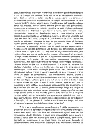 pesquisa semântica e que vem contribuindo e sendo um grande facilitador para
a vida de qualquer ser humano. Sendo sua evolução não somente semântica,
como também afirma o autor, citando a „Amazon.com que conseguem
acompanhar e padronizar as preferências de compra de seus clientes, de certa
maneira “lendo” o cliente. Mesmo assim, procede-se por padronização, não por
saltos não lineares. “Nosso cérebro também possui este lado padronizador,
amplamente aproveitado no método científico de cariz lógico-experimental.
Ressaltamos nas dinâmicas o que nelas se repete, para levantarmos leis,
regularidades, recorrências. Dominamos melhor o que sabemos ordenar”,
apesar dessa informação ser verdadeira, a meu ver, o cérebro é um órgão que
deve ser exercitado como qualquer o outro membro do corpo, agindo ele
através de estimulo – resposta; ou seja, se exercitarmos nosso cérebro para
fugir do padrão, com o tempo ele irá reagir. Apesar de estarmos
acostumados a monotonia, aqueles que se aventuram em novos meios e
métodos, como os blogs, porém esse uso deve ser feito com inteligência, assim
como o autor diz que o dono do blog deve ter argumentos aceitáveis, pois
muitas coisas que este irá postar podem receber criticas construtivas ou não.
Ou seja, “Neste panorama, o que as TICs poderiam oferecer a processos de
aprendizagem e formação, não são pontes propriamente semânticas e
autopoiéticas, mas apoios substanciais de manejo da informação digitalizada.”.
Deve-se atentar sempre aos benefícios que ela pode trazer não somente aos
adultos, estudantes ou afins, mas também, aqueles que estão em processo de
alfabetização. Essa nova tecnologia pode trazer uma facilidade e uma
interatividade entre a criança e o ensino, podendo até fazer com que a criança
tenha um desejo de conhecimento. Todo conhecimento didático, chama o
aprendiz. „“Processos formativos e educativos teriam muito a ganhar com tais
ofertas tecnológicas voltadas para a autoria.” Em que a criança também pode
aprender através de jogos, o que é muito divertido. Com o bom uso da
tecnologia, e com institutos de educação acompanhando seu crescimento, e
sabendo fazer um bom uso do mesmo, pode-se chegar longe. Até porque, os
estudantes tem sido receptivos a essas tecnologias, muitas vezes ficando mais
tempo presas a elas, do que fazendo qualquer outra coisa (e isso é um ponto
negativo, o lado ruim da tecnologia), e o autor resume tudo de forma clara ao
dizer que “Ambientes online oferecem grandes oportunidades de aprendizagem
e formação, não só porque é possível comunicar-se em tempo real, mas
principalmente porque se estabelecem novos horizontes.”
Toda nova e complementar forma de ensino é válida para aqueles que
pretendem crescer e aprender acompanhando o desenvolvimento tecnológico.
Porém, essa nova forma não deve ser simplesmente jogada, mas sim, ser
demonstrada dando liberdade, e como uma reciprocidade entre mestre e
aprendiz, sendo este, um atrativo para toda e qualquer idade, tendo esses,
liberdade de pensamento, e de novas teses, em que essa liberdade de
pensamento seria uma liberdade de buscar por si só informações, e formas de
 