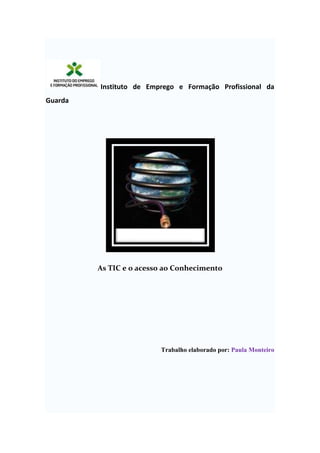   Instituto de Emprego e Formação Profissional da Guarda As TIC e o acesso ao Conhecimento Trabalho elaborado por: Paula Monteiro Guarda, 07 de Julho 2009 Índice TOC  
1-3
    Introdução PAGEREF _Toc235347471  31. TIC – Tecnologia da Informação e Comunicação PAGEREF _Toc235347472  41.1. TIC e acesso ao Conhecimento PAGEREF _Toc235347473  41.2. Bibliotecas Virtuais PAGEREF _Toc235347474  41.2.1) B-ON PAGEREF _Toc235347475  51.2.1.1) Objectivos da b-on PAGEREF _Toc235347476  61.2.2) EBook PAGEREF _Toc235347477  71.2.2.1) Vantagens do ebook em relação ao livro tradicional PAGEREF _Toc235347478  71.2.2.2) O que você pode ou não fazer com o ebook adquirido PAGEREF _Toc235347479  81.Vantagens e Desvantagens da Internet PAGEREF _Toc235347480  83) Infoexclusão na Sociedade PAGEREF _Toc235347481  9Conclusão PAGEREF _Toc235347482  11Bibliografia PAGEREF _Toc235347483  12 Introdução O tema “As TIC e o acesso ao Conhecimento” foi-nos dado a escolher de um lote de temas relacionados com as TIC pelo professor José Figueiredo. Este trabalho tem como objecto aprofundar o tema de tal modo que nos permita, por um lado, conhecer e reflectir sobre a importância das tecnologias de informação e comunicação actualmente e, por outro lado, imaginar como serão daqui a centena de anos. Assim, abordaremos alguns subtemas que nos parecem ser de grande importância para assim explicarmos a sua utilidade diária. Para cada um dos subtemas procurámos através dos meios disponíveis (enciclopédias, Internet, livros, etc.) dar a informação possível para o melhor conhecimento deste tema. Esperamos alcançar os nossos objectivos fazendo um trabalho completo e interessante.   1. TIC – Tecnologia da Informação e Comunicação A palavra TIC (tecnologias da informação e comunicação) tem consequência das seguintes palavras: . Informática – tratamento automático de informação em computadores; . Tecnologias de informação – processo de tratamento central e comunicação da informação, através do hardware e software; . Tecnologias de informação e comunicação – transmissão de informação através de redes de computadores e meios de comunicação. O objectivo das TIC é promover a cultura e a formação essencial ao desenvolvimento da sociedade da informação e propor uma visão estratégica. 1.1. TIC e acesso ao Conhecimento As TIC é um processo muito utilizado em casa, trabalho, entre outros. Ultimamente é estudado nas escolas e utilizado por mais de metade do Mundo. Por exemplo, num telejornal, a informação é transmitida, sendo muito útil e vista por muita gente. Esta informação chega a muitos lugares, graças às redes de computadores e meios de comunicação. A informação para ser útil e correctamente utilizada e recebida, tem que ser precisa, completa, flexível, fiável, clara e actual. Só assim quem a recebe pode usufruir desta. 1.2. Bibliotecas Virtuais   As Bibliotecas Virtuais são conjuntos de informação correspondentes a diversos sites da Internet e não se limitam a substituir documentos impressos por documentos em formato digital. Possibilitam, para além disso, a pesquisa de informação e a captação de conhecimento incorporados em objectos e estruturas (ex: moléculas químicas e biológicas a três dimensões) não passíveis de ser representados no formato impresso.  -         Permitem, ainda, o acesso directo do utilizador a bases de dados e a instituições da mesma área ou de áreas afins, bem como ao conteúdo de outras bibliotecas virtuais e serviços de informação.    1.2.1) B-ON  A Biblioteca do Conhecimento Online (b-on) disponibiliza o acesso ilimitado e permanente nas instituições de investigação e do ensino superior aos textos integrais de mais de 16.750 publicações científicas internacionais de 16 editoras, através de assinaturas negociadas a nível nacional com essas editoras.  Esta biblioteca começou a ser planeada em 1999, altura em que na programação do Quadro Comunitário de Apoio foi referida por 
Biblioteca Nacional de C&T em Rede
. Em 2000, o OCT – Observatório das Ciências e Tecnologias procedeu a um levantamento exaustivo das assinaturas de revistas científicas de todas as instituições portuguesas para preparar as negociações com as editoras, em 2001 foi disponibilizada a importante ferramenta de bibliografia científica Web of Knowledge , do Instituto de Informação Científica de Filadélfia, que permitiu o acesso a títulos, resumos e informação de citações e impactos de cerca de 8.500 revistas, incluindo registos desde 1945. Também em 2001 foi iniciada pelo OCT a negociação com as principais editoras.  A disponibilização dos textos integrais das primeiras 3.500 publicações, de 6 editoras, foi assegurada em Março de 2004. Em 2005 a biblioteca passou a disponibilizar os textos integrais de mais de 16.750 publicações.  A coordenação, o financiamento público e o acompanhamento da Biblioteca do Conhecimento Online são assegurados pela UMIC – Agência para a Sociedade do Conhecimento, IP e a respectiva infra-estrutura técnica e de apoio aos utilizadores, bem como a relação comercial com os editores, é assegurada pela FCCN – Fundação para a Computação Científica Nacional   1.2.1.1) Objectivos da b-on  - Promover o acesso electrónico a algumas das principais fontes internacionais de conhecimento; - Desempenhar  um papel activo e participativo na construção da Sociedade do Conhecimento; - Dinamizar e estimular a comunidade para o consumo e produção de conteúdos científicos;  - Estimular a cooperação entre as entidades do sistema académico e científico nacional;   - Facilitar a gestão da informação sobre a produção científica nacional; - Desenvolver competências-chave na gestão da informação e conhecimento; - Racionalizar custos através de uma negociação centralizada com as editoras e demais fornecedores de conteúdos;  - Aumentar a visibilidade, acessibilidade e difusão dos resultados da actividade académica e investigação científica portuguesa, potenciando o seu uso e impacto na comunidade científica nacional e internacional;  - Ser referência no fornecimento de serviços electrónicos e produtos que respondam às necessidades dos vários grupos de utilizadores;   - Desenvolver e assegurar uma política de preservação de modo a garantir o acesso perpétuo das publicações que disponibiliza aos seus membros    1.2.2) EBook                A palavra ebook é uma abreviação de 
eletronic book
 ou 
livro eletrônico
 numa tradução literal. E realmente, ebooks são livros, com a única diferença de estarem no formato digital e não em papel como no livro tradicional. O ebook pode ser lido na tela de um computador, de um laptop, ou de aparelhos chamados eBook Reader, ou, ainda, impressos em papel comum, por meio de uma impressora. Os dois padrões de ebooks mais conhecidos são o Adobe Reader, da empresa ADOBE que é o formato utilizado nos ebooks ABC-COMMERCE, e o Microsoft Reader da Microsoft.  1.2.2.1) Vantagens do ebook em relação ao livro tradicional A principal vantagem do ebook é a sua portabilidade. Como se encontra no formato digital, pode ser transmitido rapidamente por meio da Internet. Se um leitor que se encontra no Japão, por exemplo, se tiver interesse em adquirir um ebook vendido nos Estados Unidos ou no Brasil, pode fazer isso imediatamente e em alguns minutos estará lendo tranquilamente o seu ebook.               Exemplos de ebook:   Uma segunda vantagem do ebook é o preço. Como seu custo de produção e de entrega bem mais baixo, um ebook de alto padrão, como os encontrados neste site, podem chegar as mãos do leitor por um preço até 50% menor que um livro impresso. E se você não abre mão de ler um livro sentado confortavelmente em sua poltrona favorita, basta imprimir o seu ebook para ter seu texto também em papel. 1.2.2.2) O que você pode ou não fazer com o ebook adquirido Assim como um livro tradicional, o ebook é protegido pelas leis de direitos autorais. Isso significa que os ebooks não podem ser alterados, plagiados, distribuídos ou comercializados de nenhuma forma, sem a expressa autorização de seu autor. No caso dos ebooks E-commerce, esses actos, além de ilegais e arriscados, seriam prejudiciais ao próprio comprador, uma vez que ele estaria pagando para distribuir informações estratégicas sobre e-commerce aos seus possíveis futuros concorrentes.    1.Vantagens e Desvantagens da Internet Uma das vantagens que a Internet trouxe foi a ligação mais rápida, por exemplo entre dois continentes em que é realizada uma chamada de videoconferência. Outra, é o seu custo que é mais reduzido e que por via disso está acessível a qualquer pessoa. A Internet facilita a criação de conteúdos, e pode aceder-se a uma grande quantidade de informação sem ter que enviar cartas por correio, meio que demora mais tempo e é mais dispendioso. Outra das vantagens de internet, é a comunicação que é muito mais rápida, eficaz e a leitura é mais actualizada e sem custo adicional. Algumas das desvantagens da Internet é o isolamento das pessoas visto que quando viciados nas mesmas, as pessoas não querem saber de mais nada; por exemplo: faltam às aulas, não dormem e o facto mais importante, não come. Outro desses problemas é o fácil acesso aos chamados conteúdos para adultos mais conhecidos por pornografia. O uso indevido de suportes tecnológicos como os programas para criar vírus, é um outro exemplo de desvantagem que a internet trouxe. Outro dos perigos, e mais conhecidos da internet é o incitamento a violência e a atitudes xenófobas. E o último, é a violação da privacidade que é um dos perigos mais comuns.         3) Infoexclusão na Sociedade A aplicação dos Novos Media em diversas áreas da sociedade como oentretenimento, a cultura, a pesquisa e a educação tem vindo a tervárias repercussões no desenvolvimento das mesmas e da sociedade emgeral. A nova geração de indivíduos nasce e cresce dentro da tecnologia.O computador familiar, a consola de jogos, são os principais“brinquedos” desta nova geração digital. Para estes indivíduos, atecnologia é algo de fantástico, que estimula os sentidos e permite umacesso rápido e eficaz a todo o tipo de informação. Ao contrário de acontecimentos anteriores na área das tecnologias deinformação, a expansão massiva dos Novos Media é feita por adolescentes,que criam grupos e comunidades à volta de temas diversos, comunicam viaáudio, vídeo, texto, colocam vídeos e fotografias em sites, conhecem-seem sites de redes sociais (como o HI5, o Orkut e o My Space). É umarevolução rápida e sem regras. Entretanto, a “velha” geração crítica aquase dependência da nova geração, começa-se a falar dos malefícios dosvideojogos, da adição à Internet, do uso abusivo dos telemóveis, que emmuitos casos, parece resultar numa falta de atenção nas aulas ou, mesmo,no insucesso escolar, mas numa época em que os níveis de literacia sãocada vez menores, devem ser obrigatoriamente questionados não só osmétodos de ensino mas igualmente todos os elementos constituintes dosprocessos educativo e criativo de um ponto de vista tecnológico. O homeme a tecnologia crescem, inevitavelmente a par e passo, mas infelizmente,de uma forma desequilibrada. Utilizando os meios de armazenamento digitais e a Internet como canaisde propagação, as novas tecnologias de informação permitem ao utilizadorum acesso rápido e completo a uma grande quantidade de informação oumesmo a meios de comunicação. O e-learning, as enciclopédias digitais eonline (como a Wikipédia), a vídeo-conferência e o telefone via IP sãofrutos desta revolução, ferramentas que permitem uma experiênciaalternativa ao comum e ao tradicional, estando de dia para dia atornar-se mais comuns, passando assim os meios tradicionais para segundoplano.  Conclusão Bibliografia http://www.google.pt/search?hl=pt-PT&q=vantagens+da+internet&meta=&aq=f&oq= http://www.b-on.pt/index.php?option=com_content&task=view&id=151&Itemid=439 http://br.geocities.com/grupo2001pt/bibliotecas_virtuais.htm                        http://www.ead.pt/blog/?p=106PT&q=ebook&btnG=Procurar+imagens&gbv=2&aq=f&oq= 