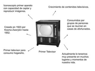 Primer Televisor 
Iconoscopio primer aparato 
con capacidad de captar y 
reproducir imágenes. 
Creado en 1923 por 
Kosma Zworykin hasta 
1952. 
Primer televisor para 
consumo hogareño. 
Crecimiento de contenidos televisivos. 
Consumidos por 
grupos de personas 
que se reunían en 
casas de afortunados. 
Actualmente lo tenemos 
muy presente en muchos 
lugares y momentos de 
nuestra vida. 
 